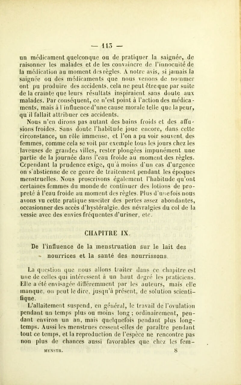 un médicament quelconque ou de pratiquer la saignée, de raisonner les malades et de les convaincre de l’innocuité de la médication au moment des règles. A notre avis, si jamais la saignée ou des médicaments que nous venons de nommer ont pu produire des accidents, cela ne peut ôtreque par suite de la crainte que leurs résultats inspiraient sans doute aux malades. Par conséquent, ce n’est point à l’action des médica- ments, mais à 1 influence d’une cause morale telle que la peur, qu il fallait attribuer ces accidents. Nous n’en dirons pas autant des bains froids et des affu- sions froides. Sans doute l'habitude joue encore, dans celte circonstance, un rôle immense, et l’on a pu voir souvent des femmes, comme cela se voit par exemple tous les jours chez les laveuses de grandes villes, rester plongées impunément une partie de la journée dans l’eau froide au moment des règles. Cependant la prudence exige, qu’à moins d’un cas d’urgence on s'abstienne de ce genre de traitement pendant les époques menstruelles. Nous proscrivons également l’habitude qu’ont certaines femmes du monde de continuer des lotions de pro- preté à l’eau froide au moment des règles. Plus d’une fois nous avons vu cette pratique susciter des pertes assez abondantes, occasionner des accès d’hystéralgie, des névralgies du col de la vessie avec des envies fréquentes d’uriner, etc. CHAPITRE IX. De l’influence de la menstruation sur le lait des - nourrices et la santé des nourrissons. La question que nous allons traiter dans ce chapitre est une de celles qui intéressent à un haut degré les praticiens. Elle a été envisagée différemment par les auteurs, mais elle manque, on peut le dire, jusqu’à présent, de solution scienti- fique. L’allaitement suspend, en général, le travail de ('ovulation pendant un temps plus ou moins long ; ordinairement, pen- dant environ un an, mais quelquefois pendant plus long- temps. Aussi les menstrues cessent-elles de paraître pendant tout ce temps, et la reproduction de l’espèce ne rencontre pas non plus de chances aussi favorables que chez les fem- 8 MKNSTIl.