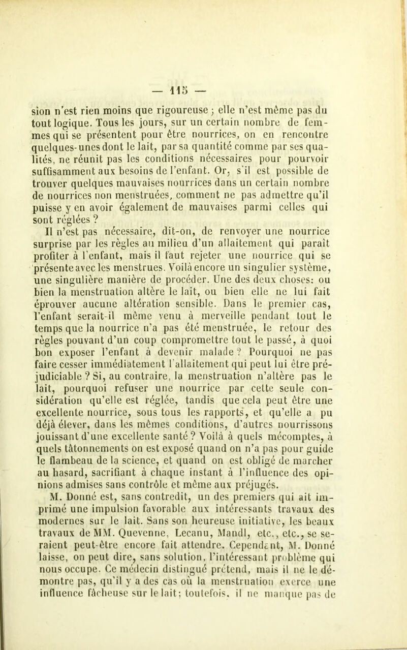 — nr> sion n’est rien moins que rigoureuse ; elle n’est môme pas du tout logique. Tous les jours, sur un certain nombre de fem- mes qui se présentent pour être nourrices, on en rencontre quelques-unes dont le lait, par sa quantité comme par ses qua- lités, ne réunit pas les conditions nécessaires pour pourvoir suffisamment aux besoins de l’enfant. Or, s’il est possible de trouver quelques mauvaises nourrices dans un certain nombre de nourrices non menstruées, comment ne pas admettre qu’il puisse y en avoir également de mauvaises parmi celles qui sont réglées ? Il n’est pas nécessaire, dit-on, de renvoyer une nourrice surprise par les règles au milieu d’un allaitement qui paraît profiter à l'enfant, mais il faut rejeter une nourrice qui se présente avec les menstrues. Voilà encore un singulier système, une singulière manière de procéder. Une des deux choses: ou bien la menstruation altère le lait, ou bien elle ne lui fait éprouver aucune altération sensible. Dans le premier cas, l’enfant serait-il même venu à merveille pendant tout le temps que la nourrice n’a pas été menstruée, le retour des règles pouvant d’un coup compromettre tout le passé, à quoi bon exposer l’enfant à devenir malade? Pourquoi ne pas faire cesser immédiatement l’allaitement qui peut lui être pré- judiciable ? Si, au contraire, la menstruation n’altère pas le lait, pourquoi refuser une nourrice par celte seule con- sidération qu’elle est réglée, tandis que cela peut être une excellente nourrice, sous tous les rapports, et qu’elle a pu déjà élever, dans les mêmes conditions, d’autres nourrissons jouissant d’une excellente santé? Voilà à quels mécomptes, à quels tâtonnements on est exposé quand on n’a pas pour guide le flambeau de la science, et quand on est obligé de marcher au hasard, sacrifiant à chaque instant à l’influence des opi- nions admises sans contrôle et même aux préjugés. M. Donné est, sans contredit, un des premiers qui ait im- primé une impulsion favorable aux intéressants travaux des modernes sur le lait. Sans son heureuse initiative, les beaux travaux de MM. Quevenne, Lecanu, Mandl, etc., etc., se se- raient peut-être encore fait attendre. Cependant, M. Donné laisse, on peut dire, sans solution, l’intéressant problème qui nous occupe. Ce médecin distingué prétend, mais il ne le dé- montre pas, qu’il y a des cas où la menstruation exerce une influence fâcheuse sur le lait; toutefois, il ne manque pas de