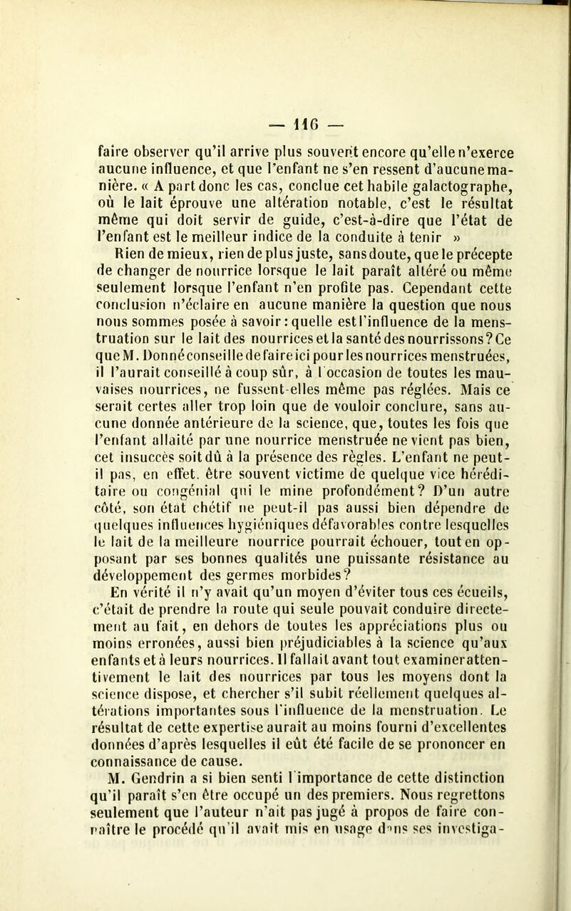 — H G — faire observer qu’il arrive plus souvent encore qu’elle n’exerce aucune influence, et que l’enfant ne s’en ressent d’aucune ma- nière. « A part donc les cas, conclue cet habile galactographe, où le lait éprouve une altération notable, c’est le résultat même qui doit servir de guide, c’est-à-dire que l’état de l’enfant est le meilleur indice de la conduite à tenir » Rien de mieux, rien déplus juste, sansdoute, que le précepte de changer de nourrice lorsque le lait paraît altéré ou même seulement lorsque l’enfant n’en profile pas. Cependant cette conclusion n’éclaire en aucune manière la question que nous nous sommes posée à savoir : quelle estl’influence de la mens- truation sur le lait des nourrices et la santé des nourrissons? Ce queM. Donnéconseilledefaireici pourlesnourrices menstruées, il l’aurait conseillé à coup sûr, à I occasion de toutes les mau- vaises nourrices, ne fussent-elles même pas réglées. Mais ce serait certes aller trop loin que de vouloir conclure, sans au- cune donnée antérieure de lu science, que, toutes les fois que l’enfant allaité par une nourrice menstruée ne vient pas bien, cet insuccès soit dû à la présence des règles. L’enfant ne peut- il pas, en effet, être souvent victime de quelque vice hérédi- taire ou congédiai qui le mine profondément? D’un autre côté, son état chétif ne peut-il pas aussi bien dépendre de quelques influences hygiéniques défavorables contre lesquelles le lait de la meilleure nourrice pourrait échouer, tout en op- posant par ses bonnes qualités une puissante résistance au développement des germes morbides? En vérité il n’y avait qu’un moyen d’éviter tous ces écueils, c’était de prendre la route qui seule pouvait conduire directe- ment au fait, en dehors de toutes les appréciations plus ou moins erronées, aussi bien préjudiciables à la science qu’aux enfants età leurs nourrices. Il fallait avant tout examineratten- tiveinent le lait des nourrices par tous les moyens dont la science dispose, et chercher s’il subit réellement quelques al- térations importantes sous l'influence de la menstruation. Le résultat de cette expertise aurait au moins fourni d’excellentes données d’après lesquelles il eût été facile de se prononcer en connaissance de cause. M. Gendrin a si bien senti l importance de cette distinction qu’il paraît s’en être occupé un des premiers. Nous regrettons seulement que l’auteur n’ait pas jugé à propos de faire con- naître le procédé qu’il avait mis en usage d*>ns ses invcstiga-