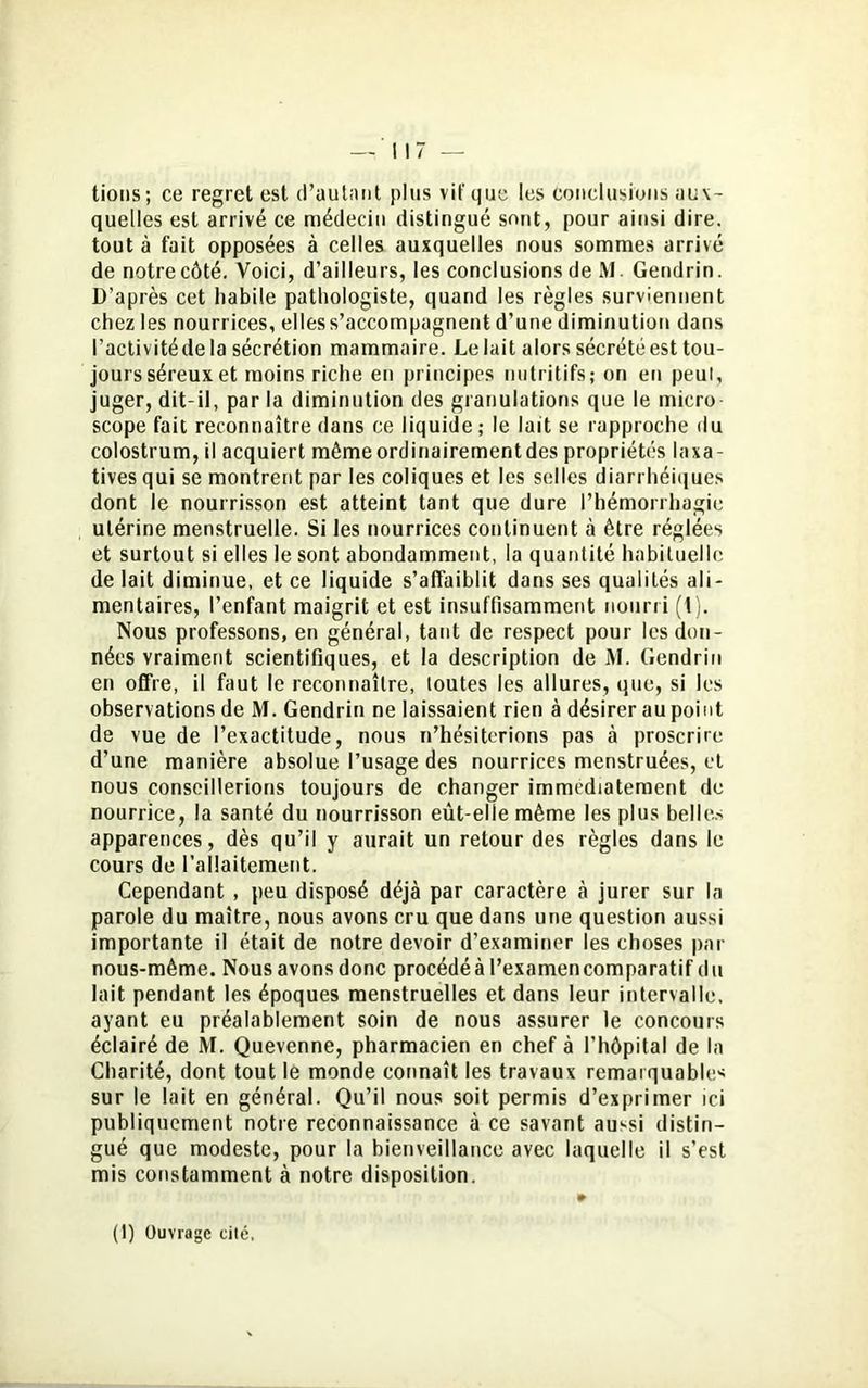 tions; ce regret est d’autant plus vif que les Conclusions aux- quelles est arrivé ce médecin distingué sont, pour ainsi dire, tout à fait opposées à celles auxquelles nous sommes arrivé de notre côté. Voici, d’ailleurs, les conclusions de M. Gendrin. D’après cet habile pathologiste, quand les règles surviennent chez les nourrices, elles s’accompagnent d’une diminution dans l’activité de la sécrétion mammaire. Le lait alors sécrété est tou- jours séreux et moins riche en principes nutritifs; on en peut, juger, dit-il, par la diminution des granulations que le micro scope fait reconnaître dans ce liquide; le lait se rapproche du colostrum, il acquiert mêmeordinairementdes propriétés laxa- tives qui se montrent par les coliques et les selles diarrhéiques dont le nourrisson est atteint tant que dure l’hémorrhagie utérine menstruelle. Si les nourrices continuent à être réglées et surtout si elles le sont abondamment, la quantité habituelle de lait diminue, et ce liquide s’affaiblit dans ses qualités ali- mentaires, l’enfant maigrit et est insuffisamment nourri (t). Nous professons, en général, tant de respect pour les don- nées vraiment scientifiques, et la description de M. Gendrin en offre, il faut le reconnaître, toutes les allures, que, si les observations de M. Gendrin ne laissaient rien à désirer au point de vue de l’exactitude, nous n’hésiterions pas à proscrire d’une manière absolue l’usage des nourrices menstruées, et nous conseillerions toujours de changer immédiatement de nourrice, la santé du nourrisson eût-elle même les plus belles apparences, dès qu’il y aurait un retour des règles dans le cours de l’allaitement. Cependant , peu disposé déjà par caractère à jurer sur la parole du maître, nous avons cru que dans une question aussi importante il était de notre devoir d'examiner les choses par nous-même. Nous avons donc procédéà l’examencomparatif du lait pendant les époques menstruelles et dans leur intervalle, ayant eu préalablement soin de nous assurer le concours éclairé de M. Quevenne, pharmacien en chef à l’hôpital de la Charité, dont tout le monde connaît les travaux remarquables sur le lait en général. Qu’il nous soit permis d’exprimer ici publiquement notre reconnaissance à ce savant aussi distin- gué que modeste, pour la bienveillance avec laquelle il s’est mis constamment à notre disposition. (1) Ouvrage cilé,