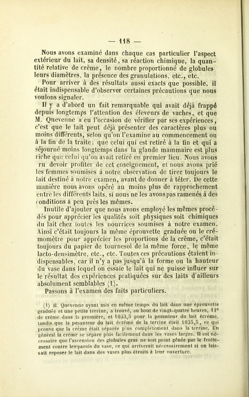 Nous avons examiné dans chaque cas particulier l’aspect extérieur du lait, sa densité, sa réaction chimique, la quan- tité relative de crème, le nombre proportionné de globules leurs diamètres, la présence des granulations, etc., etc. Pour arriver à des résultats aussi exacts que possible, il était indispensable d’observer certaines précautions que nous voulons signaler. Il y a d’abord un fait remarquable qui avait déjà frappé depuis longtemps l'attention des éleveurs de vaches, et que M. Quevenne a eu l’occasion de vérifier par ses expériences, c’est que le lait peut déjà présenter des caractères plus ou moins différents, selon qu’on l’examine au commencement ou à la Dn de la traite; que celui qui est retiré à la fin et qui a séjourné moins longtemps dans la glande mammaire est plus riche que celui qu’on avait retiré en premier lieu. Nous avons ru devoir profiter de cet enseignement, et nous avons prié les femmes soumises à notre observation de tirer toujours le lait destiné à notre examen, avant de donner à téter. De cette manière nous avons opéré au moins plus de rapprochement entre les différents laits, si nous ne les avonspas ramenés à des conditions à peu près les mêmes. Inutile d’ajouter que nous avons employé les mêmes procé- dés pour apprécier les qualités soit physiques soit chimiques du lait chez toutes les nourrices soumises à notre examen. Ainsi c’était toujours la même éprouvette graduée ou le cré- momètre pour apprécier les proportions de la crème, c’était toujours du papier de tournesol de la même force, le même lacto-densimètre, etc., etc. Toutes ces précautions étaient in- dispensables, car il n’y a pas jusqu’à la forme ou la hauteur du vase dans lequel on essaie le lait qui ne puisse influer sur le résultat des expériences pratiquées sur des laits d’ailleurs absolument semblables (!). Passons à l’examen des faits particuliers. (I) M. Quovenne ayant mis en même temps du lait dans une éprouvette graduée et une petite terrine, a trouvé, au bout de vingt-quatre heures, 11° de crème dans la première, et 1033,5 pour la pesanteur du lait écrémé, tandis que la pesanteur du lait écrémé de la terrine était 1035,5, ce qui prouve que la crème était séparée plus complètement dans la terrine. En général la crème se sépare plus facilement dans les vases larges. U est né- cessaire que l’ascension des globules gras ne soit point gênée par le frotte- ment contre les parois du vase, ce qui arriverait nécessairement si on lais- sait reposer le lait dans des vases plus étroits à leur ouverture.
