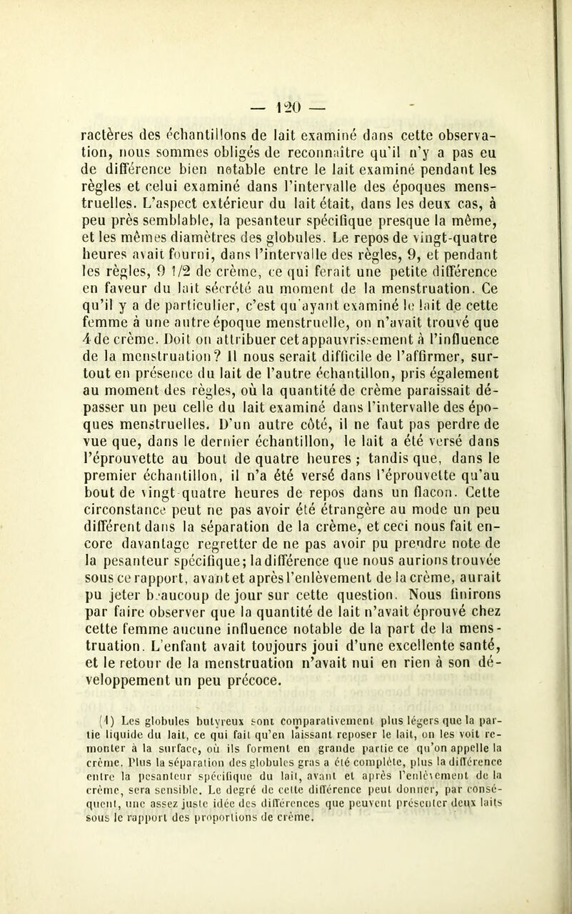 ractères des échantillons de lait examiné dans cette observa- tion, nous sommes obligés de reconnaître qu'il n’y a pas eu de différence bien notable entre le lait examiné pendant les règles et celui examiné dans l’intervalle des époques mens- truelles. L’aspect extérieur du lait était, dans les deux cas, à peu près semblable, la pesanteur spécifique presque la même, et les mêmes diamètres des globules. Le repos de vingt-quatre heures avait fourni, dans l’intervalle des règles, 9, et pendant les règles, 9 1/2 de crème, ce qui ferait une petite différence en faveur du lait sécrété au moment de la menstruation. Ce qu’il y a de particulier, c’est qu’ayant examiné le lait de cette femme à une autre époque menstruelle, on n’avait trouvé que A de crème. Doit on attribuer cet appauvrissement à l’influence de la menstruation? Il nous serait difficile de l’affirmer, sur- tout en présence du lait de l’autre échantillon, pris également au moment des règles, où la quantité de crème paraissait dé- passer un peu celle du lait examiné dans l’intervalle des épo- ques menstruelles. D’un autre côté, il ne faut pas perdre de vue que, dans le dernier échantillon, le lait a été versé dans l’éprouvette au bout de quatre heures; tandis que, dans le premier échantillon, il n’a été versé dans l’éprouvette qu’au bout de vingt quatre heures de repos dans un flacon. Cette circonstance peut ne pas avoir été étrangère au mode un peu différent dans la séparation de la crème, et ceci nous fait en- core davantage regretter de ne pas avoir pu prendre note de la pesanteur spécifique; ladifférence que nous aurions trouvée sous ce rapport, avantet aprèsl’enlèvement de la crème, aurait pu jeter beaucoup de jour sur cette question. Nous finirons par faire observer que la quantité de lait n’avait éprouvé chez cette femme aucune influence notable de la part de la mens- truation. L’enfant avait toujours joui d’une excellente santé, et le retour de la menstruation n’avait nui en rien à son dé- veloppement un peu précoce. (1) Les globules bulyreux sont comparativement plus légers que la par- tie liquide du lait, ce qui fait qu’en laissant reposer le lait, on les voit re- monter à la surface, où ils forment en grande partie ce qu’on appelle la crème. Plus la séparation des globules gras a été complète, plus la différence entre la pesanteur spécifique du lait, avant et après l’enlèvement de la crème, sera sensible. Le degré de celte différence peut donner, par consé- quent, une assez juste idée des différences que peuvent présenter deux laits sous le rapport des proportions de crème.