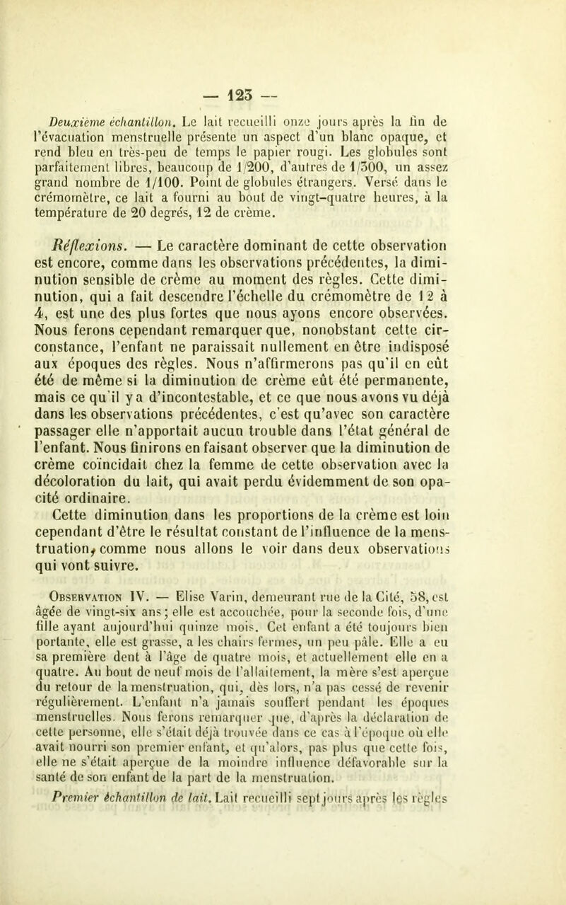 Deuxieme échantillon. Le lait recueilli onze jours après la lin de l’évacuation menstruelle présente un aspect d’un blanc opaque, et rend bleu en très-peu de temps le papier rougi. Les globules sont parfaitement libres, beaucoup de 1/200, d’autres de 1/300, un assez grand nombre de 1/100. Point de globules étrangers. Versé dans le crémomètre, ce lait a fourni au bout de vingt-quatre heures, à la température de 20 degrés, 12 de crème. Réflexions. — Le caractère dominant de cette observation est encore, comme dans les observations précédentes, la dimi- nution sensible de crème au moment des règles. Cette dimi- nution, qui a fait descendre l’échelle du crémomètre de 12 à 4, est une des plus fortes que nous ayons encore observées. Nous ferons cependant remarquer que, nonobstant cette cir- constance, l’enfant ne paraissait nullement en être indisposé aux époques des règles. Nous n’affirmerons pas qu'il en eût été de même si la diminution de crème eût été permanente, mais ce qu'il y a d’incontestable, et ce que nous avons vu déjà dans les observations précédentes, c’est qu’avec son caractère passager elle n’apportait aucun trouble dans l’état général de l’enfant. Nous finirons en faisant observer que la diminution de crème coïncidait chez la femme de cette observation avec la décoloration du lait, qui avait perdu évidemment de son opa- cité ordinaire. Cette diminution dans les proportions de la crème est loin cependant d’être le résultat constant de l’influence de la mens- truation^ comme nous allons le voir dans deux observations qui vont suivre. Observation IV. — Elise Varin, demeurant rue de la Cité, 58, est âgée de vingt-six ans; elle est accouchée, pour la seconde fois, d’une tille ayant aujourd'hui quinze mois. Cet enfant a été toujours bien portante, elle est grasse, a les chairs fermes, un peu pâle. Elle a eu sa première dent à l’âge de quatre mois, et actuellement elle en a quatre. Au bout de neuf mois de l’allaitement, la mère s’est aperçue du retour de la menstruation, qui, dès lors, n’a pas cessé de revenir régulièrement. L’enfant n’a jamais souffert pendant les époques menstruelles. Nous ferons remarquer que, d’après la déclaration de cette personne, elle s’était déjà trouvée dans ce cas à l’époque où elle avait nourri son premier enfant, et qu’alors, pas plus que cette fois, elle ne s’était aperçue de la moindre influence défavorable sur la santé de son enfant de la part de la menstruation. Premier échantillon de lait. Lait recueilli sept jours après les règles