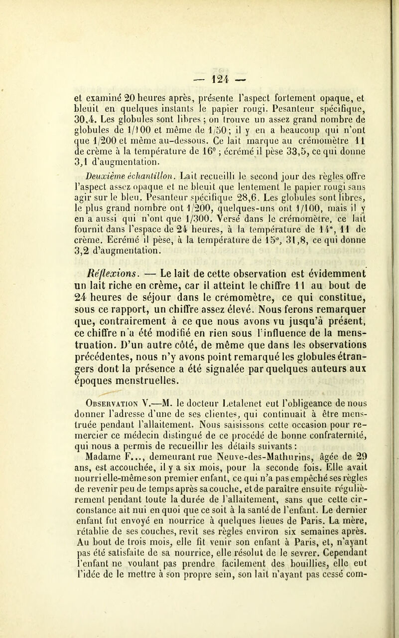 et examiné 20 heures après, présente l’aspect fortement opaque, et bleuit en quelques instants le papier rougi. Pesanteur spécifique, 30,4. Les globules sont libres ; on trouve un assez grand nombre de globules de 1/100 et même de 1/50; il y en a beaucoup qui n’ont que 1/200 et même au-dessous. Ce lait marque au crémomètre 11 de crème à la température de 16° ; écrémé il pèse 33,5, ce qui donne 3.1 d’augmentation. Deuxième échantillon. Lait recueilli le second jour des règles offre l’aspect assez opaque et ne bleuit que lentement le papier rougi sans agir sur le bleu. Pesanteur spécifique 28,6. Les globules sont libres, le plus grand nombre ont 1/200, quelques-uns ont 1/100, mais il y en a aussi qui n’ont que 1/300. Versé dans le crémomètre, ce lait fournit dans l’espace de 24 heures, à la température de 14°, 11 de crème. Ecrémé il pèse, à la température de 15°, 31,8, ce qui donne 3.2 d’augmentation. Réflexions. — Le lait de cette observation est évidemment un lait riche en crème, car il atteint le chiffre 11 au bout de 24 heures de séjour dans le crémomètre, ce qui constitue, sous ce rapport, un chiffre assez élevé. Nous ferons remarquer que, contrairement à ce que nous avons vu jusqu’à présent, ce chiffre n’a été modifié en rien sous l'influence de la mens- truation. D’un autre côté, de même que dans les observations précédentes, nous n’y avons point remarqué les globules étran- gers dont la présence a été signalée par quelques auteurs aux époques menstruelles. Observation V.—M. le docteur Letalenet eut l’obligeance de nous donner l’adresse d’une de ses clientes, qui continuait à être mens- truée pendant l’allaitement. Nous saisissons cette occasion pour re- mercier ce médecin distingué de ce procédé de bonne confraternité, qui nous a permis de recueillir les détails suivants : Madame F..., demeurant rue Neuve-des-Matlnirins, âgée de 29 ans, est accouchée, il y a six mois, pour la seconde fois. Elle avait nourri elle-même son premier enfant, ce qui n’a pas empêché ses règles de revenirpeu de temps après sa couche, etde paraître ensuite réguliè- rement pendant toute la durée de l’allaitement, sans que cette cir- constance ait nui en quoi que ce soit à la santé de l’enfant. Le dernier enfant fut envoyé en nourrice à quelques lieues de Paris. La mère, rétablie de ses couches, revit ses règles environ six semaines après. Au bout de trois mois, elle fit venir son enfant à Paris, et, n’ayant pas été satisfaite de sa nourrice, elle résolut de le sevrer. Cependant l’enfant ne voulant pas prendre facilement des bouillies, elle eut l’idée de le mettre à son propre sein, son lait n’ayant pas cessé com-