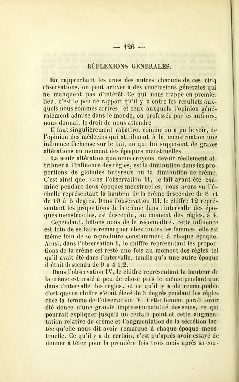 RÉFLEXIONS GENERALES. En rapprochant les unes des autres chacune de ces cinq observations, on peut arriver à des conclusions générales qui ne manquent pas d’intérêt. Ce qui nous frappe en premier lieu, c’est le peu de rapport qu’il y a entre les résultats aux- quels nous sommes arrivés, et ceux auxquels l’opinion géné- ralement admise dans le monde, ou professée parles auteurs, nous donnait le droit de nous attendre 11 faut singulièrement rabattre, comme on a pu le voir, de l’opinion des médecins qui attribuent à la menstruation une influence fâcheuse sur le lait, ou qui lui supposent de gra\es altérations au moment des époques menstruelles. La seule altération que nous croyons devoir réellement at- tribuer à l’influence des règles, est la diminution dans les pro- portions de globules butyreux ou la diminution de crème. C’est ainsi que, dans l’observation II, le lait ayant été exa- miné pendant deux époques menstruelles, nous avons vu l’é- chelle représentant la hauteur delà crème descendre de 8 et de 10 à 5 degres. Dans l’observation 111, le chiffre 12 repré- sentant les proportions de la crème dans 1 intervalle des épo- ques menstruelles, est descendu, au moment des règles, à 4. Cependant, hâtons nous de le reconnaître, cette influence est loin de se faire remarquer chez toutes les femmes, elle est même loin de se reproduire constamment à chaque époque. Ainsi, dans l’observation 1, le chiffre représentant les propor- tions de la crème est resté une fois au moment des règles tel qu’il avait été dans l’intervalle, tandis qu’à une autre époque il était descendu de 9 à 4 1/2. Dans l’observation IV, le chiffre représentant la hauteur de la crème est resté à peu de chose près le même pendant que dans l’intervalle des règles, et ce qu’il y a de remarquable c’est que ce chiffre s’était élevé de 3 degrés pendant les règles chez la femme de l’observation V. Cette femme paraît avoir été douée d’une grande impressionnabilité desseins, ce qui pourrait expliquer jusqu'à un certain point et cette augmen- tation relative de crème et l’augmentation de la sécrétion lac- tée qu’elle nous dit avoir remarqué à chaque époque mens- truelle. Ce qu’il y a de certain, c’est qu’après avoir essayé de donner à téter pour la première fois trois mois après sa cou-