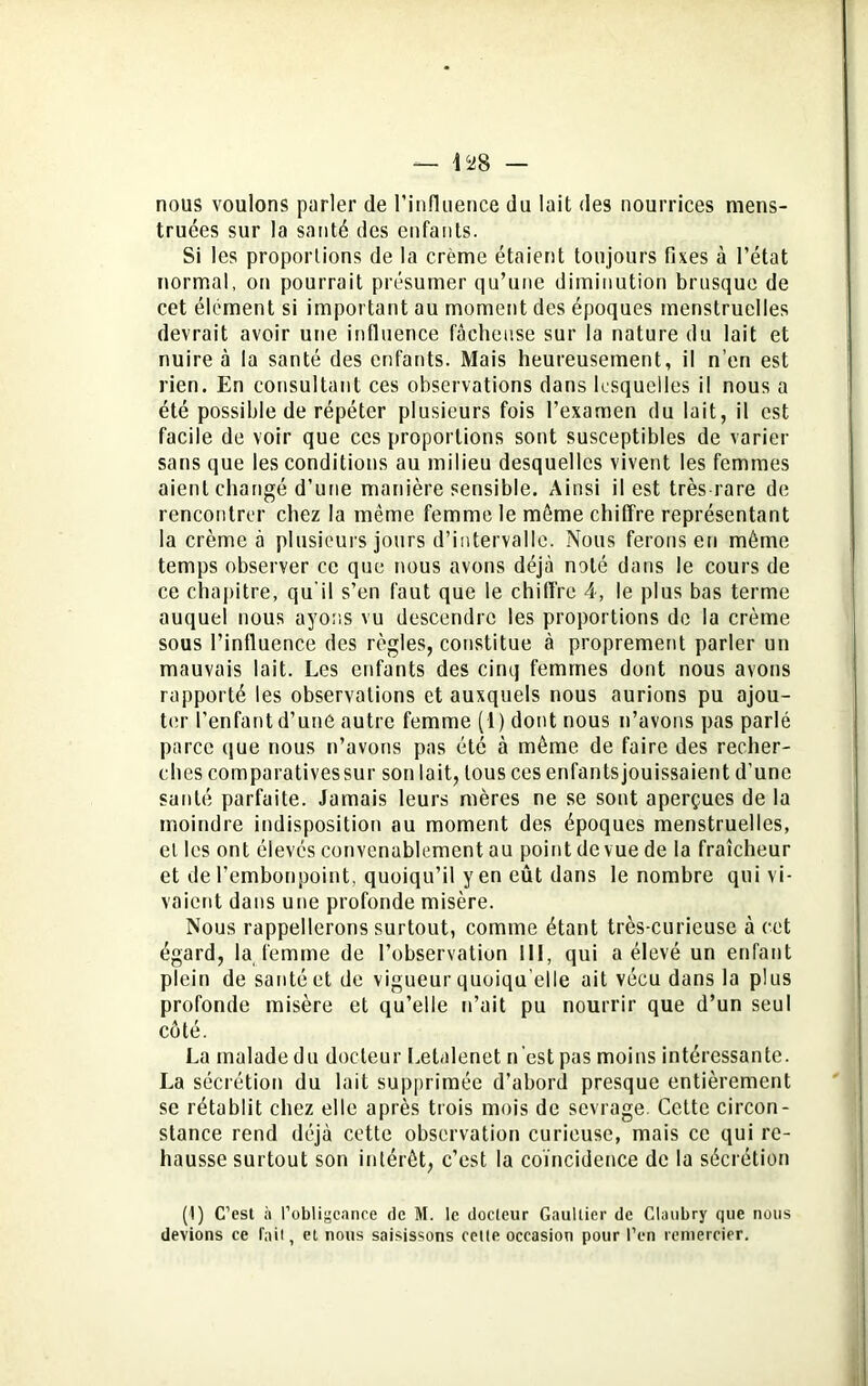 nous voulons parler de l’influence du lait des nourrices mens- truées sur la santé des enfants. Si les proportions de la crème étaient toujours fixes à l’état normal, on pourrait présumer qu’une diminution brusque de cet élément si important au moment des époques menstruelles devrait avoir une influence fâcheuse sur la nature du lait et nuire à la santé des enfants. Mais heureusement, il n’en est rien. En consultant ces observations dans lesquelles il nous a été possible de répéter plusieurs fois l'examen du lait, il est facile de voir que ces proportions sont susceptibles de varier sans que les conditions au milieu desquelles vivent les femmes aient changé d’une manière sensible. Ainsi il est très rare de rencontrer chez la même femme le môme chiffre représentant la crème à plusieurs jours d’intervalle. Nous ferons eu même temps observer ce que nous avons déjà noté dans le cours de ce chapitre, qu'il s’en faut que le chiffre 4, le plus bas terme auquel nous ayons vu descendre les proportions de la crème sous l’influence des règles, constitue à proprement parler un mauvais lait. Les enfants des cinq femmes dont nous avons rapporté les observations et auxquels nous aurions pu ajou- ter l’enfant d’une autre femme (1) dont nous n’avons pas parlé parce que nous n’avons pas été à même de faire des recher- ches comparativessur son lait, tous ces enfantsjouissaient d’une santé parfaite. Jamais leurs mères ne se sont aperçues de la moindre indisposition au moment des époques menstruelles, et les ont élevés convenablement au point de vue de la fraîcheur et de l’embonpoint, quoiqu’il y en eût dans le nombre qui vi- vaient dans une profonde misère. Nous rappellerons surtout, comme étant très-curieuse à cet égard, la femme de l’observation 111, qui a élevé un enfant plein de santé et de vigueur quoiqu’elle ait vécu dans la plus profonde misère et qu’elle n’ait pu nourrir que d’un seul côté. La malade du docteur Letalenet n’est pas moins intéressante. La sécrétion du lait supprimée d’abord presque entièrement se rétablit chez elle après trois mois de sevrage Cette circon- stance rend déjà cette observation curieuse, mais ce qui re- hausse surtout son intérêt, c’est la coïncidence de la sécrétion (1) C’est à l’obligeance de M. le docteur Gaultier de Clatibry que nous devions ce fait, et nous saisissons cette occasion pour l’en remercier.