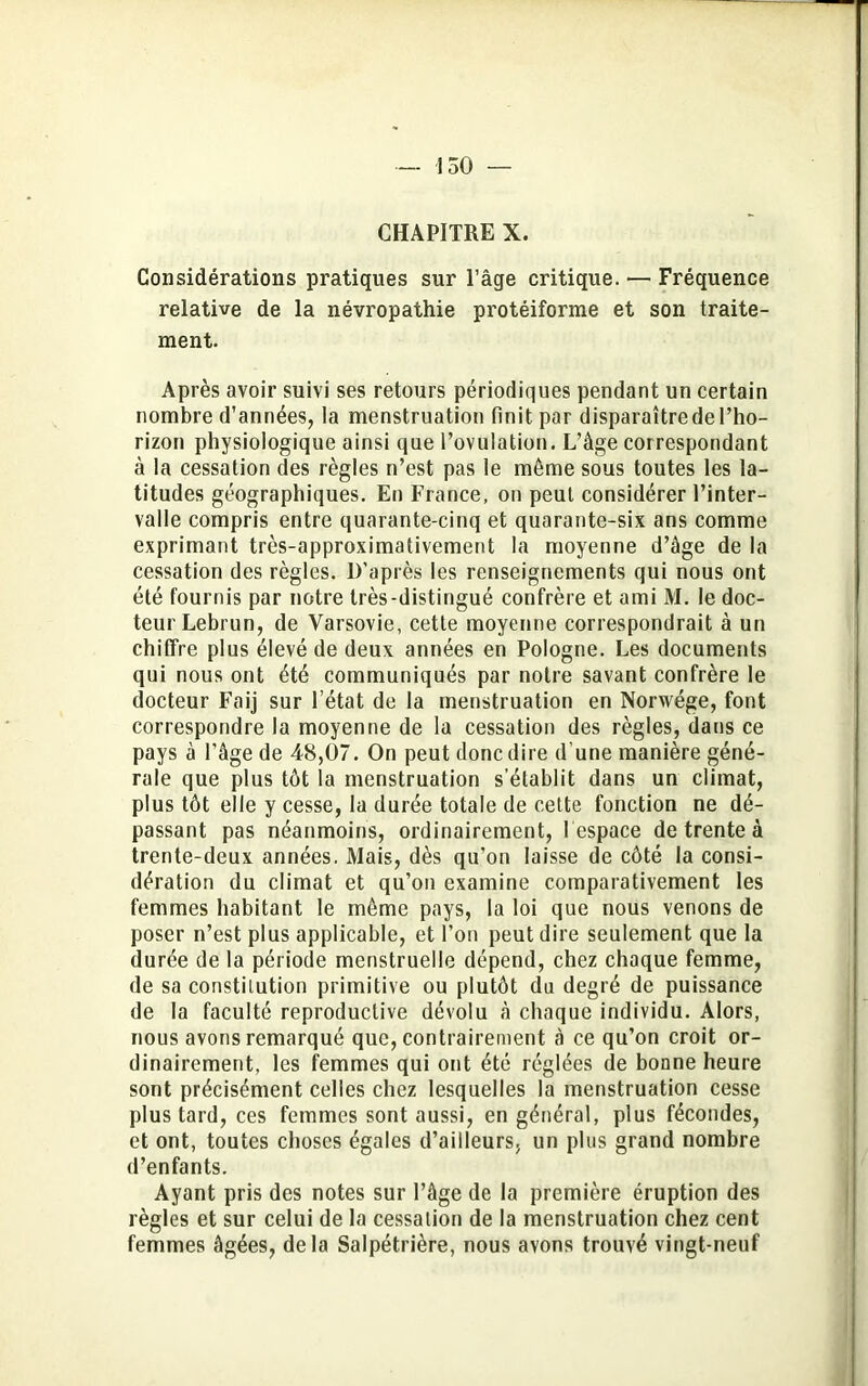 CHAPITRE X. Considérations pratiques sur l’âge critique. — Fréquence relative de la névropathie protéiforme et son traite- ment. Après avoir suivi ses retours périodiques pendant un certain nombre d’années, la menstruation finit par disparaîtrcdel’ho- rizon physiologique ainsi que l’ovulation. L’âge correspondant à la cessation des règles n’est pas le même sous toutes les la- titudes géographiques. En France, on peut considérer l’inter- valle compris entre quarante-cinq et quarante-six ans comme exprimant très-approximativement la moyenne d’âge de la cessation des règles. D’après les renseignements qui nous ont été fournis par notre très-distingué confrère et ami M. le doc- teur Lebrun, de Varsovie, cette moyenne correspondrait à un chiffre plus élevé de deux années en Pologne. Les documents qui nous ont été communiqués par notre savant confrère le docteur Faij sur l’état de la menstruation en Norwége, font correspondre la moyenne de la cessation des règles, dans ce pays à l’âge de 48,07. On peut donc dire d’une manière géné- rale que plus tôt la menstruation s'établit dans un climat, plus tôt elle y cesse, la durée totale de cette fonction ne dé- passant pas néanmoins, ordinairement, l espace de trente à trente-deux années. Mais, dès qu’on laisse de côté la consi- dération du climat et qu’on examine comparativement les femmes habitant le même pays, la loi que nous venons de poser n’est plus applicable, et l’on peut dire seulement que la durée de la période menstruelle dépend, chez chaque femme, de sa constitution primitive ou plutôt du degré de puissance de la faculté reproductive dévolu â chaque individu. Alors, nous avons remarqué que, contrairement à ce qu’on croit or- dinairement, les femmes qui ont été réglées de bonne heure sont précisément celles chez lesquelles la menstruation cesse plus tard, ces femmes sont aussi, en général, plus fécondes, et ont, toutes choses égales d’ailleurs, un plus grand nombre d’enfants. Ayant pris des notes sur l’âge de la première éruption des règles et sur celui de la cessation de la menstruation chez cent femmes âgées, delà Salpétrière, nous avons trouvé vingt-neuf