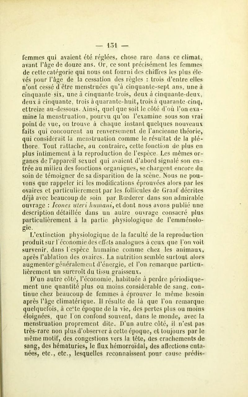 femmes qui avaient été réglées, chose rare dans ce climat, avant l’âge de douze ans. Or, ce sont précisément les femmes de cette catégorie qui nous ont fourni des chiffres les plus éle- vés pour l’âge de la cessation des règles : trois d’entre elles n’ont cessé d être menstruées qu’à cinquante-sept ans, une à cinquante six, une à cinquante trois, deux à cinquante-deux, deux à cinquante, trois à quarante-huit, trois à quarante-cinq, ettreize au-dessous. Ainsi, quel que soit le côté d’où l’on exa- mine la menstruation, pourvu qu’on l’examine sous son vrai point de vue, on trouve à chaque instant quelques nouveaux faits qui concourent au renversement de l’ancienne théorie, qui considérait la menstruation comme le résultat de la plé- thore. Tout rattache, au contraire, cette fonction de plus en plus intimement à la reproduction de l’espèce. Les mêmes or- ganes de l’appareil sexuel qui avaient d’abord signalé son en- trée au milieu des fonctions organiques, se chargent encore du soin de témoigner de sa disparition de la scène. Nous ne pou- vons que rappeler ici les modilications éprouvées alors par les ovaires et particulièrement par les follicules de Graaf décrites déjà avec beaucoup de soin par Rœderer dans son admirable ouvrage : Icônes uteri humant, et dont nous avons publié une description détaillée dans un autre ouvrage consacré plus particulièrement à la partie physiologique de l’emménolo- gie. L’extinction physiologique de la faculté de la reproduction produit sur l’économie des effets analogues à ceux que l’on voit survenir, dans l espèce humaine comme chez les animaux, après l’ablation des ovaires. La nutrition semble surtout alors augmenter généralement d’énergie, et l’on remarque particu- lièrement un surcroît du tissu graisseux. D’un autre côté, l’économie, habituée à perdre périodique- ment une quantité plus ou moins considérable de sang, con- tinue chez beaucoup de femmes à éprouver le même besoin après l’âge climatérique. Il résulte de là que l’on remarque quelquefois, à ce'te époque de la vie, des pertes plus ou moins éloignées, que 1 on confond souvent, dans le monde, avec la menstruation proprement dite. D’un autre côté, il n’est pas très-rare non plus d’observer à cette époque, et toujours parle même motif, des congestions vers la tête, des crachements de sang, des hématuries, le flux hémorroïdal, des affections cuta- nées, etc., etc., lesquelles reconnaissent pour cause prédis-