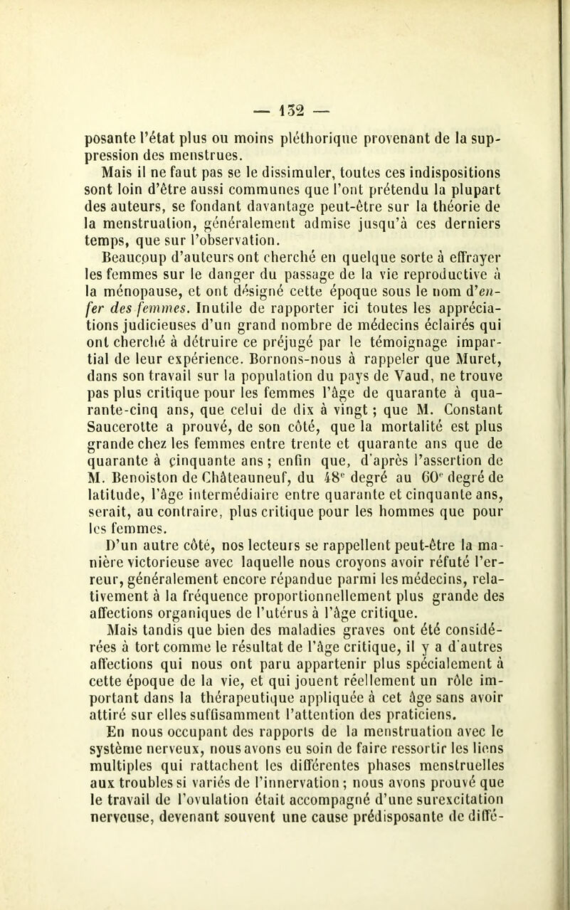 posante l’état plus ou moins pléthorique provenant de la sup- pression des menstrues. Mais il ne faut pas se le dissimuler, toutes ces indispositions sont loin d’être aussi communes que l’ont prétendu la plupart des auteurs, se fondant davantage peut-être sur la théorie de la menstruation, généralement admise jusqu’à ces derniers temps, que sur l’observation. Beaucoup d’auteurs ont cherché en quelque sorte à effrayer les femmes sur le danger du passage de la vie reproductive à la ménopause, et ont désigné cette époque sous le nom d’en- fer des femmes. Inutile de rapporter ici toutes les apprécia- tions judicieuses d’un grand nombre de médecins éclairés qui ont cherché à détruire ce préjugé par le témoignage impar- tial de leur expérience. Bornons-nous à rappeler que Muret, dans son travail sur la population du pays de Yaud, ne trouve pas plus critique pour les femmes l’âge de quarante à qua- rante-cinq ans, que celui de dix à vingt ; que M. Constant Saucerotte a prouvé, de son côté, que la mortalité est plus grande chez les femmes entre trente et quarante ans que de quarante à cinquante ans ; enfin que, d'après l’assertion de M. Benoiston de Châteauneuf, du 48e degré au CO degré de latitude, l’âge intermédiaire entre quarante et cinquante ans, serait, au contraire, plus critique pour les hommes que pour les femmes. D’un autre côté, nos lecteurs se rappellent peut-être la ma- nière victorieuse avec laquelle nous croyons avoir réfuté l’er- reur, généralement encore répandue parmi les médecins, rela- tivement à la fréquence proportionnellement plus grande des affections organiques de l’utérus à l’âge critique. Mais tandis que bien des maladies graves ont été considé- rées à tort comme le résultat de l’âge critique, il y a d'autres affections qui nous ont paru appartenir plus spécialement à cette époque de la vie, et qui jouent réellement un rôle im- portant dans la thérapeutique appliquée à cet âge sans avoir attiré sur elles suffisamment l’attention des praticiens. En nous occupant des rapports de la menstruation avec le système nerveux, nous avons eu soin de faire ressortir les liens multiples qui rattachent les différentes phases menstruelles aux troubles si variés de l’innervation ; nous avons prouvé que le travail de l’ovulation était accompagné d’une surexcitation nerveuse, devenant souvent une cause prédisposante de cliffé-