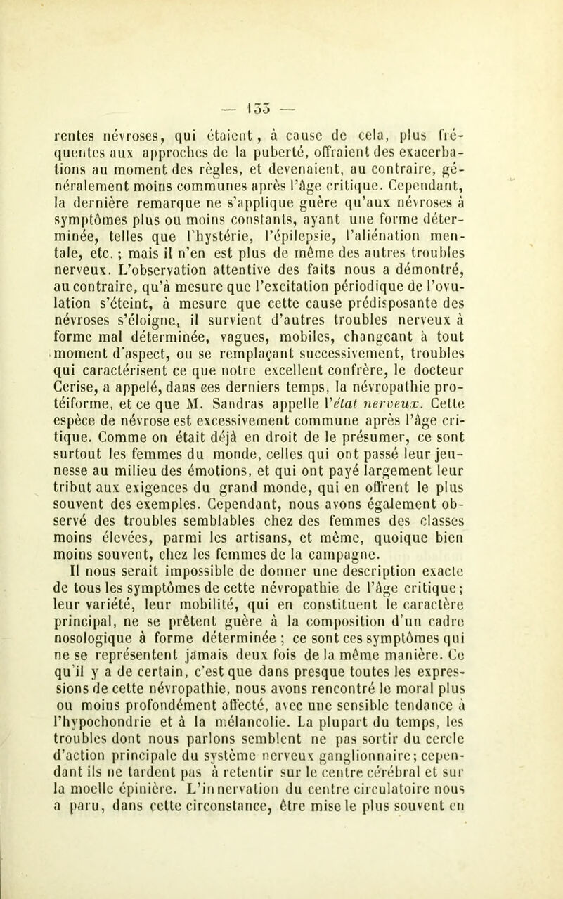 ! 35 — rentes névroses, qui étaient, à cause de cela, plus fré- quentes aux approches de la puberté, offraient des exacerba- tions au moment des règles, et devenaient, au contraire, gé- néralement moins communes après l’ûge critique. Cependant, la dernière remarque ne s’applique guère qu’aux névroses à symptômes plus ou moins constants, ayant une forme déter- minée, telles que l'hystérie, l’épilepsie, l’aliénation men- tale, etc. ; mais il n’en est plus de même des autres troubles nerveux. L’observation attentive des faits nous a démontré, au contraire, qu’à mesure que l’excitation périodique de l’ovu- lation s’éteint, à mesure que cette cause prédisposante des névroses s’éloigne, il survient d’autres troubles nerveux à forme mal déterminée, vagues, mobiles, changeant à tout moment d'aspect, ou se remplaçant successivement, troubles qui caractérisent ce que notre excellent confrère, le docteur Cerise, a appelé, dans ees derniers temps, la névropathie pro- téiforme, et ce que M. Sandras appelle l'état nerveux. Cette espèce de névrose est excessivement commune après l’àge cri- tique. Comme on était déjà en droit de le présumer, ce sont surtout les femmes du monde, celles qui ont passé leur jeu- nesse au milieu des émotions, et qui ont payé largement leur tribut aux exigences du grand monde, qui en offrent le plus souvent des exemples. Cependant, nous avons éga.lement ob- servé des troubles semblables chez des femmes des classes moins élevées, parmi les artisans, et même, quoique bien moins souvent, chez les femmes de la campagne. Il nous serait impossible de donner une description exacte de tous les symptômes de cette névropathie de l’àge critique; leur variété, leur mobilité, qui en constituent le caractère principal, ne se prêtent guère à la composition d’un cadre nosologique à forme déterminée; ce sont ces symptômes qui ne se représentent jamais deux fois de la même manière. Ce qu’il y a de certain, c’est que dans presque toutes les expres- sions de cette névropathie, nous avons rencontré le moral plus ou moins profondément affecté, avec une sensible tendance à Phypochondrie et à la mélancolie. La plupart du temps, les troubles dont nous parlons semblent ne pas sortir du cercle d’action principale du système nerveux ganglionnaire; cepen- dant ils ne tardent pas à retentir sur le centre cérébral et sur la moelle épinière. L’innervation du centre circulatoire nous a paru, dans cette circonstance, être mise le plus souvent en