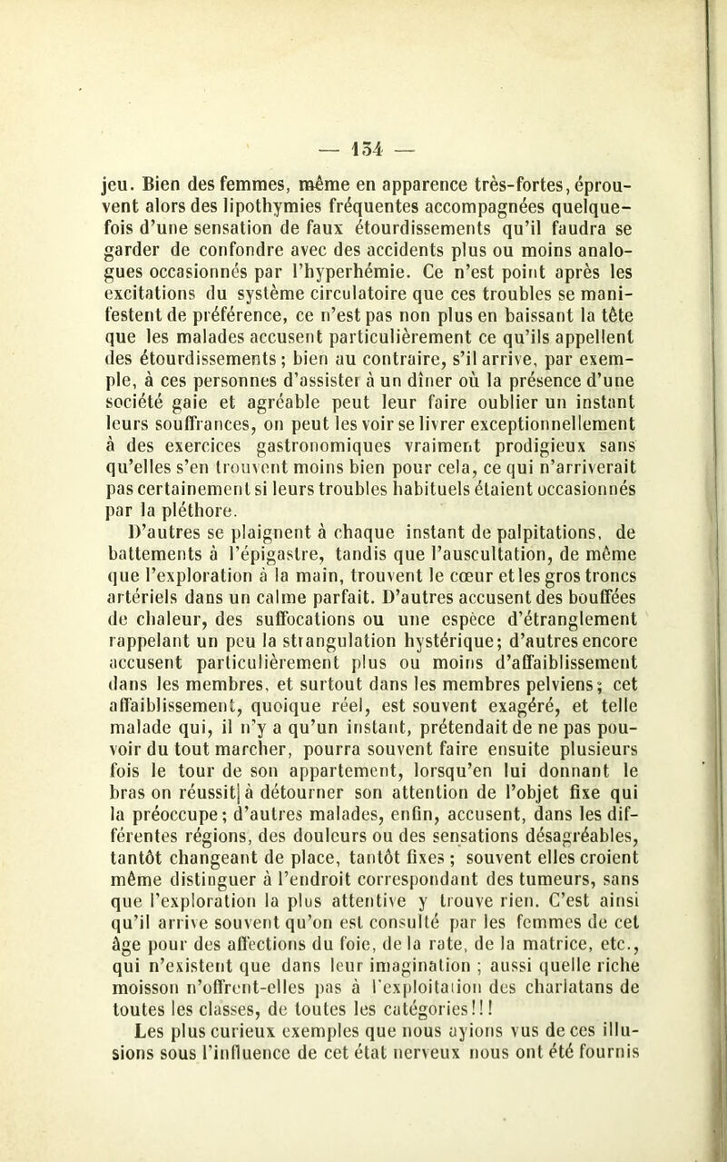 jeu. Bien des femmes, même en apparence très-fortes, éprou- vent alors des lipothymies fréquentes accompagnées quelque- fois d’une sensation de faux étourdissements qu’il faudra se garder de confondre avec des accidents plus ou moins analo- gues occasionnés par l’hyperhémie. Ce n’est point après les excitations du système circulatoire que ces troubles se mani- festent de préférence, ce n’est pas non plus en baissant la tête que les malades accusent particulièrement ce qu’ils appellent des étourdissements; bien au contraire, s’il arrive, par exem- ple, à ces personnes d’assister à un dîner où la présence d’une société gaie et agréable peut leur faire oublier un instant leurs souffrances, on peut les voir se livrer exceptionnellement à des exercices gastronomiques vraiment prodigieux sans qu’elles s’en trouvent moins bien pour cela, ce qui n’arriverait pas certainement si leurs troubles habituels étaient occasionnés par la pléthore. D’autres se plaignent à chaque instant de palpitations, de battements à l’épigastre, tandis que l’auscultation, de même que l’exploration à la main, trouvent le cœur et les gros troncs artériels dans un calme parfait. D’autres accusent des bouffées de chaleur, des suffocations ou une espèce d’étranglement rappelant un peu la strangulation hystérique; d’autres encore accusent particulièrement plus ou moins d’affaiblissement dans les membres, et surtout dans les membres pelviens; cet affaiblissement, quoique réel, est souvent exagéré, et telle malade qui, il n’y a qu’un instant, prétendait de ne pas pou- voir du tout marcher, pourra souvent faire ensuite plusieurs fois le tour de son appartement, lorsqu’en lui donnant le bras on réussitj à détourner son attention de l’objet fixe qui la préoccupe; d’autres malades, enfin, accusent, dans les dif- férentes régions, des douleurs ou des sensations désagréables, tantôt changeant de place, tantôt fixes ; souvent elles croient même distinguer à l’endroit correspondant des tumeurs, sans que l’exploration la plus attentive y trouve rien. C’est ainsi qu’il arrive souvent qu’on est consulté par les femmes de cet âge pour des affections du foie, de la rate, de la matrice, etc., qui n’existent que dans leur imagination ; aussi quelle riche moisson n’offrent-elles pas à l'exploitation des charlatans de toutes les classes, de toutes les catégories!!! Les plus curieux exemples que nous ayions vus de ces illu- sions sous l’influence de cet état nerveux nous ont été fournis