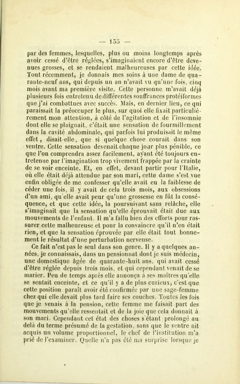 par des femmes, lesquelles, plus ou moins longtemps après avoir cessé d’être réglées, s’imaginaient encore d’être deve- nues grosses, et se rendaient malheureuses par cette idée. Tout récemment, je donnais mes soins à une dame de qua- rante-neuf ans, qui depuis un an n’avait vu qu'une fois, cinq mois avant ma première visite. Cette personne m’avait déjà plusieurs fois entretenu dedifférentes souffrances protéiformes que j’ai combattues avec succès. Mais, en dernier lieu, ce qui paraissait la préoccuper le plus, sur quoi elle fixait particuliè- rement mon attention, à côté de l’agitation et de l’insomnie dont elle se plaignait, c’était une sensation de fourmillement dans la cavité abdominale, qui parfois lui produisait le même effet, disait-elle, que si quelque chose courait dans son ventre. Cette sensation devenait chaque jour plus pénible, ce que l’on comprendra assez facilement, ayant été toujours en- tretenue par l’imagination trop vivement frappée par la crainte de se voir enceinte. Et, en effet, devant partir pour l'Italie, où elle était déjà attendue par son mari, cette dame s’est vue enfin obligée de me confesser qu’elle avait eu la faiblesse de céder une fois, il y avait de cela trois mois, aux obsessions d’un ami, quelle avait peur qu’une grossesse en fût la consé- quence, et que cette idée, la poursuivant sans relâche, elle s’imaginait que la sensation qu’elle éprouvait était due aux mouvements de l’enfant. Il m’a fallu bien des efforts pour ras- surer cette malheureuse et pour la convaincre qu’il n’en était rien, et que la sensation éprouvée par elle était tout bonne- ment le résultat d’une perturbation nerveuse. Ce fait n’est pas le seul dans son genre. 11 y a quelques an- nées, je connaissais, dans un pensionnat dont je suis médecin, une domestique âgée de quarante-huit ans, qui avait cessé d’être réglée depuis trois mois, et qui cependant venait de se marier. Peu de temps après elle annonça à ses maîtres quelle se sentait enceinte, et ce qu’il y a de plus curieux, c'est que cette position paraît avoir été confirmée par une sage-femme chez qui elle devait plus tard faire ses couches. Toutes les fois que je venais à la pension, cetle femme me faisait part des mouvements qu’elle ressentait et de la joie que cela donnait à son mari. Cependant cet état des choses s étant prolongé au delà du terme présumé de la gestation, sans que le ventre ait acquis un volume proportionnel, le chef de l’institution m’a prié de l’examiner. Quelle n'a pas été ma surprise lorsque je