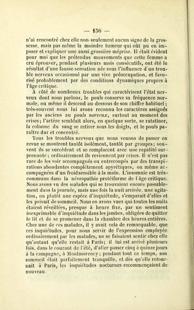 n’ai rencontré chez elle non-seulement aucun signe de la gros- sesse, mais pas môme la moindre tumeur qui eut pu en im- poser et expliquer une aussi grossière méprise. 11 était évident pour moi que les prétendus mouvements que cette femme a cru éprouver, pendant plusieurs mois consécutifs, ont été le résultat d’une fausse sensation née sous l’influence d’un trou- ble nerveux occasionné par une vive préoccupation, et favo- risé probablement par des conditions dynamiques propres à l’âge critique. A côté de nombreux troubles qui caractérisent l’état ner- veux dont nous parlons, le pouls conserve sa fréquence nor- male, ou même il descend au-dessous de son chiffre habituel ; très-souvent nous lui avons reconnu les caractères assignés parles anciens au pouls nerveux, surtout au moment des crises; l’artère semblait alors, en quelque sorte, se ratatiner, la colonne du sang se retirer sous les doigts, et le pouls pa- raître dur et concentré. Tous les troubles nerveux que nous venons de passer en revue se montrent tantôt isolément, tantôt par groupes; sou- vent ils se succèdent et se remplacent avec une rapidité sur- prenante ; ordinairement ils reviennent par crises. Il n’est pas rare de les voir accompagnés ou entrecoupés par des transpi- rations abondantes complètement apyrétiques, ou même ac- compagnées d'un froid sensible à la main. L’insomnie est très- commune dans la névropathie protéiforme de l’âge critique. Nous avons vu des malades qui se trouvaient encore passable- ment dans la journée, mais une fois la nuit arrivée, une agita- tion, ou plutôt une espèce d'inquiétude, s’emparait d’elles et les privait de sommeil. Nous en avons vues qui toutes les nuits étaient réveillées, presque à heure fixe, par un sentiment inexprimable d’inquiétude dans les jambes, obligées de quitter le lit et de se promener dans la chambre des heures entières. Chez une de ces malades, il y avait cela de remarquable, que ces inquiétudes, pour nous servir de l’expression employée ordinairement par les malades, ne se faisaient sentir chez elle qu’autant qu’elle restait à Paris; il lui est arrivé plusieurs fois, dans le courant de l’été, d’aller passer cinq à quinze jours à la campagne, à Montmorency; pendant tout ce temps, son sommeil était parfaitement tranquille, et dès qu'elle retour- nait à Paris, les inquiétudes nocturnes recommençaient de nouveau.