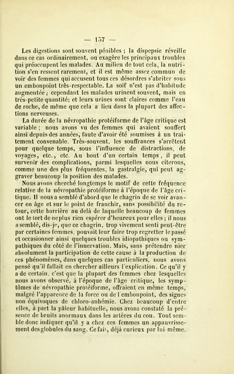 1T>7 Les digestions sont souvent pénibles ; la dispepsie réveille dans ce cas ordinairement, ou exagère les principaux troubles qui préoccupent les malades. Au milieu de tout cela, la nutri- tion s’en ressent rarement, et il est môme assez commun de voir des femmes qui accusent tous ces désordres s’abriter sous un embonpoint très-respectable. La soif n’est pas d’habitude augmentée ; cependant les malades urinent souvent, mais en très-petite quantité; et leurs urines sont claires comme l’eau de roche, de môme que cela a lieu dans la plupart des affec- tions nerveuses. La durée de la névropathie protéiforme de l’âge critique est variable ; nous avons vu des femmes qui avaient souffert ainsi depuis des années, faute d’avoir été soumises à un trai- tement convenable. Très-souvent, les souffrances s’arrêtent pour quelque temps, sous l’influence de distractions, de voyages, etc., etc. Au bout d’un certain temps, il peut survenir des complications, parmi lesquelles nous citerons, comme une des plus fréquentes, la gastralgie, qui peut ag- graver beaucoup la position des malades. Nous avons cherché longtemps le motif de cette fréquence relative de la névropathie protéiforme à l’époque de l’âge cri- tique. Il nous a semblé d’abord que le chagrin de se voir avan- cer en âge et sur le point de franchir, sans possibilité du re- tour, cette barrière au delà de laquelle beaucoup de femmes ont le tort de neplus rien espérer d’heureux pour elles ; il nous a semblé, dis-je, que ce chagrin, trop vivement senti peut-être par certaines femmes, pouvait leur faire trop regretter lepassé et occasionner ainsi quelques troubles idiopathiques ou sym- pathiques du côté de l’innervation. Mais, sans prétendre nier absolument la participation de cette cause à la production de ces phénomènes, dans quelques cas particuliers, nous avons pensé qu’il fallait en chercher ailleurs l'explication. Ce qu’il y a de certain, c’est que la plupart des femmes chez lesquelles nous avons observé, à l’époque de l’âge critique, les symp- tômes de névropathie protéiforme, offraient en même temps, malgré l’apparence de la force ou de l embonpoint, des signes non équivoques de chloro-anhémie. Chez beaucoup d’entre elles, à part la pâleur habituelle, nous avons constaté la pré- sence de bruits anormaux dans les artères du cou. Tout sem- ble donc indiquer qu’il y a chez ces femmes un appauvrisse- ment desglobules du sang. Ce fait, déjà curieux par lui même.
