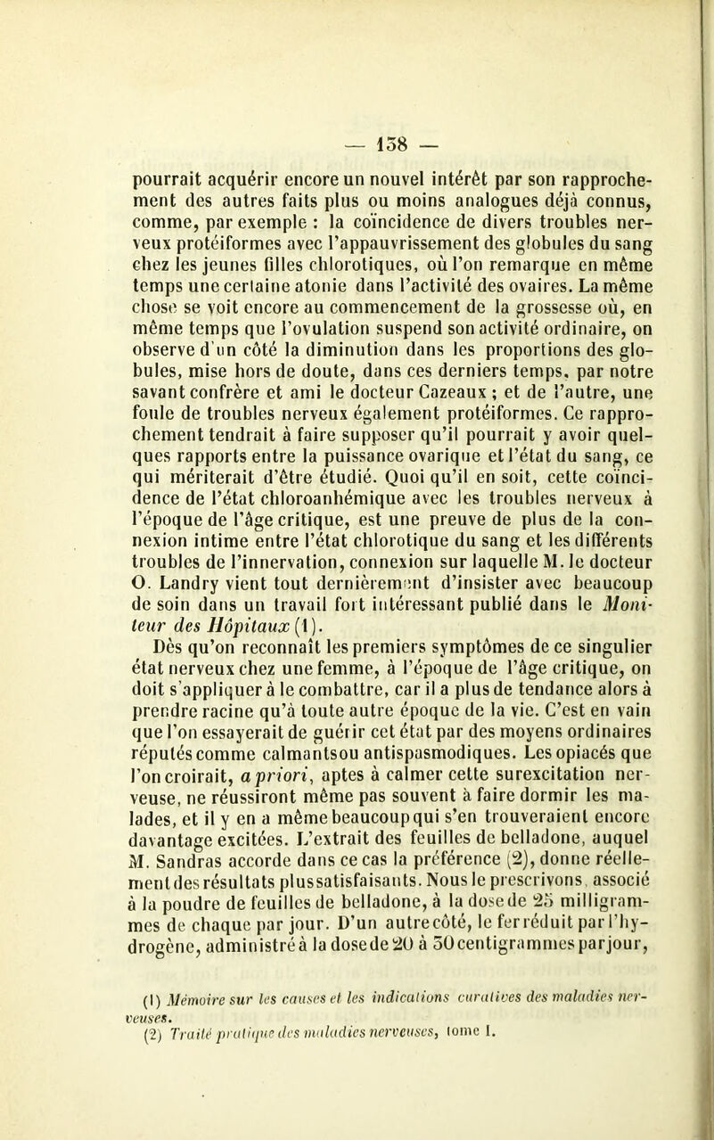 pourrait acquérir encore un nouvel intérêt par son rapproche- ment des autres faits plus ou moins analogues déjà connus, comme, par exemple : la coïncidence de divers troubles ner- veux protéiformes avec l’appauvrissement des globules du sang chez les jeunes filles chlorotiques, où l’on remarque en même temps une cerlaine atonie dans l’activité des ovaires. La même chose se voit encore au commencement de la grossesse où, en même temps que l’ovulation suspend son activité ordinaire, on observe d'un côté la diminution dans les proportions des glo- bules, mise hors de doute, dans ces derniers temps, par notre savant confrère et ami le docteur Cazeaux ; et de l’autre, une foule de troubles nerveux également protéiformes. Ce rappro- chement tendrait à faire supposer qu’il pourrait y avoir quel- ques rapports entre la puissance ovarique et l’état du sang, ce qui mériterait d’être étudié. Quoi qu’il en soit, cette coïnci- dence de l’état chloroanliémique avec les troubles nerveux à l’époque de l’âge critique, est une preuve de plus de la con- nexion intime entre l’état chlorotique du sang et les différents troubles de l’innervation, connexion sur laquelle M. le docteur O. Landry vient tout dernièrement d’insister avec beaucoup de soin dans un travail fort intéressant publié dans le Moni- teur des Hôpitaux (t). Dès qu’on reconnaît les premiers symptômes de ce singulier état nerveux chez une femme, à l’époque de l’âge critique, on doit s’appliquer à le combattre, car il a plus de tendance alors à prendre racine qu’à toute autre époque de la vie. C’est en vain que l’on essayerait de guérir cet état par des moyens ordinaires réputés comme calmantsou antispasmodiques. Les opiacés que l’on croirait, a priori, aptes à calmer celte surexcitation ner- veuse, ne réussiront même pas souvent à faire dormir les ma- lades, et il y en a même beaucoupqui s’en trouveraient encore davantage excitées. L’extrait des feuilles de belladone, auquel M. Sandras accorde dans ce cas la préférence (2), donne réelle- ment des résultats plussatisfaisants. Nous le prescrivons, associé à la poudre de feuilles de belladone, à la dose de 25 milligram- mes de chaque par jour. D’un autrecôté, le ferréduit par l’hy- drogène, administréà la dosede2ü à 30centigrammesparjour, (1) Mémoire sur les causes et les indications curatives des maladies ner- veuses. (2) Traité pratique des maladies nerveuses, lome I.