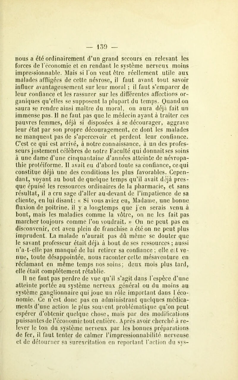 — 159 — nous a été ordinairement d’un grand secours en relevant les forces de l’économie et en rendant le système nerveux moins impressionnable. Mais si l'on veut être réellement utile aux malades affligées de cette névrose, il faut avant tout savoir influer avantageusement sur leur moral ; il faut s’emparer de leur confiance et les rassurer sur les différentes affections or- ganiques qu’elles se supposent la plupart du temps. Quand on saura se rendre ainsi maître du moral, on aura déjà fait un immense pas. II ne faut pas que le médecin ayant à traiter ces pauvres femmes, déjà si disposées à se décourager, aggrave leur état par son propre découragement, ce dont les malades ne manquent pas de s’apercevoir et perdent leur confiance. C’est ce qui est arrivé, à notre connaissance, à un des profes- seurs justement célèbres de notre Faculté qui donnaitscs soins à une dame d’une cinquantaine d’années atteinte de névropa- thie protéiforme. Il avait eu d’abord toute sa confiance, ce qui constitue déjà une des conditions les plus favorables. Cepen- dant, voyant au bout de quelque temps qu’il avait déjà pres- que épuisé les ressources ordinaires de la pharmacie, et sans résultat, il a cru sage d’aller au-devant de l’impatience de sa cliente, en lui disant: « Si vous aviez eu, Madame, une bonne fluxion de poitrine, il y a longtemps que j'en serais venu à bout, mais les maladies comme la vôtre, on ne les fait pas marcher toujours comme l’on voudrait. » On ne peut pas en disconvenir, cet aveu plein de franchise a été on ne peut plus imprudent. La malade n’aurait pas dû môme se douter que le savant professeur était déjà à bout de ses ressources ; aussi n’a-t-elle pas manqué de lui retirer sa confiance ; elle e?t ve- nue, toute désappointée, nous raconter cette mésaventure en réclamant en même temps nos soins; deux mois plus tard, elle était complètement rétablie. Il ne faut pas perdre de vue qu’il s’agit dans l’espèce d’une atteinte portée au système nerveux général ou du moins au système ganglionnaire qui joue un rôle important dans 1 éco- nomie. Ce n’est donc pas en administrant quelques médica- ments d’une action le plus souvent problématique qu'on peut espérer d’obtenir quelque chose, mais par des modifications puissantes de l’économie tout entière. Après avoir cherché à re- lever le ton du système nerveux par les bonnes préparations de fer, il faut tenter de calmer l’impressionnabilité nerveuse et de détourner sa surexcitation en reportant l'action du sys-