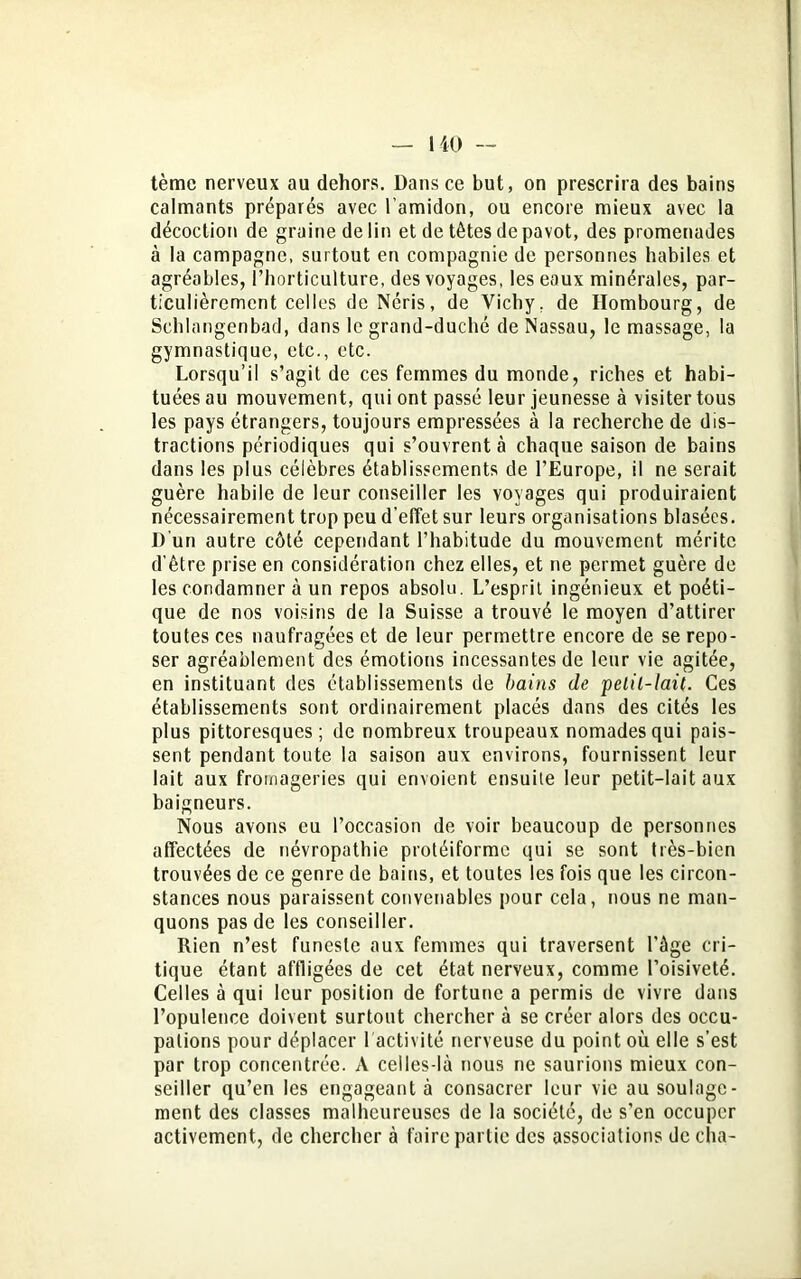 tème nerveux au dehors. Dans ce but, on prescrira des bains calmants préparés avec l’amidon, ou encore mieux avec la décoction de graine de lin et de têtes de pavot, des promenades à la campagne, surtout en compagnie de personnes habiles et agréables, l’horticulture, des voyages, les eaux minérales, par- ticulièrement celles deNéris, de Vichy, de Hombourg, de Schlangenbad, dans le grand-duché de Nassau, le massage, la gymnastique, etc., etc. Lorsqu’il s’agit de ces femmes du monde, riches et habi- tuées au mouvement, qui ont passé leur jeunesse à visiter tous les pays étrangers, toujours empressées à la recherche de dis- tractions périodiques qui s’ouvrent à chaque saison de bains dans les plus célèbres établissements de l’Europe, il ne serait guère habile de leur conseiller les voyages qui produiraient nécessairement trop peu d’effet sur leurs organisations blasées. D'un autre côté cependant l’habitude du mouvement mérite d’ètre prise en considération chez elles, et ne permet guère de les condamner à un repos absolu. L’esprit ingénieux et poéti- que de nos voisins de la Suisse a trouvé le moyen d’attirer toutes ces naufragées et de leur permettre encore de se repo- ser agréablement des émotions incessantes de leur vie agitée, en instituant des établissements de bains de pelil-lait. Ces établissements sont ordinairement placés dans des cités les plus pittoresques; de nombreux troupeaux nomades qui pais- sent pendant toute la saison aux environs, fournissent leur lait aux fromageries qui envoient ensuite leur petit-lait aux baigneurs. Nous avons eu l’occasion de voir beaucoup de personnes affectées de névropathie protéiforme qui se sont très-bien trouvées de ce genre de bains, et toutes les fois que les circon- stances nous paraissent convenables pour cela, nous ne man- quons pas de les conseiller. Rien n’est funeste aux femmes qui traversent l'âge cri- tique étant affligées de cet état nerveux, comme l’oisiveté. Celles à qui leur position de fortune a permis de vivre dans l’opulence doivent surtout chercher à se créer alors des occu- pations pour déplacer 1 activité nerveuse du point où elle s’est par trop concentrée. A celles-là nous ne saurions mieux con- seiller qu’en les engageant à consacrer leur vie au soulage- ment des classes malheureuses de la société, de s’en occuper activement, de chercher à faire partie des associations de cha-