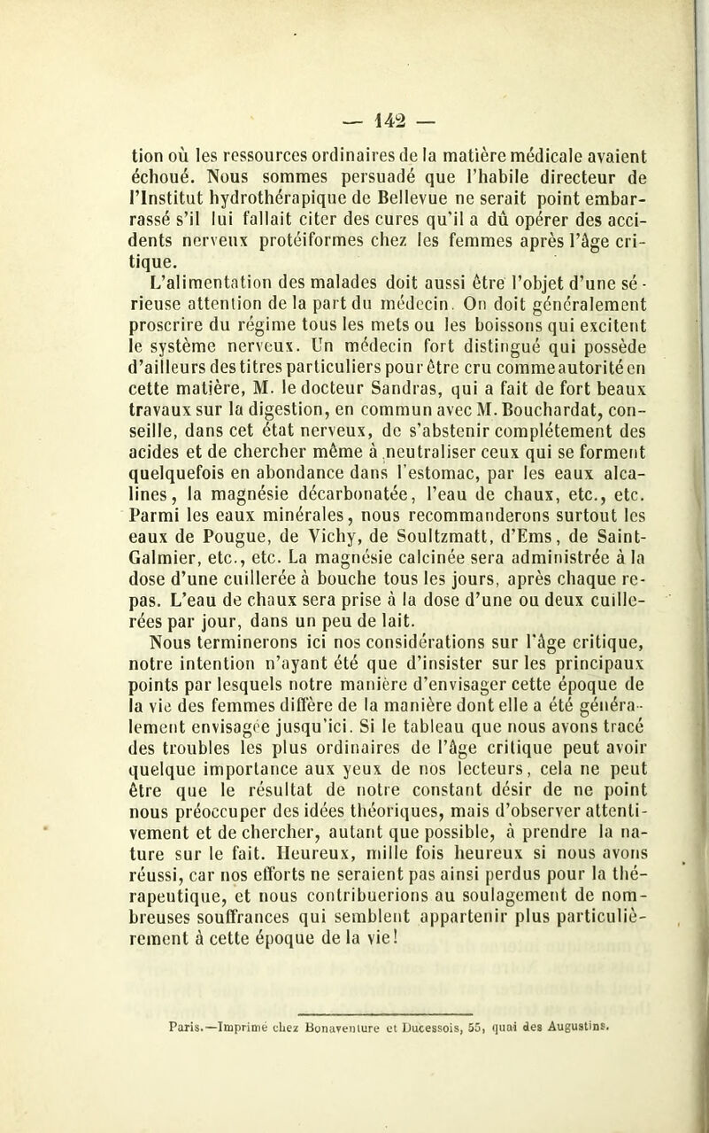tion où les ressources ordinaires de la matière médicale avaient échoué. Nous sommes persuadé que l’habile directeur de l’Institut hydrothérapique de Bellevue ne serait point embar- rassé s’il lui fallait citer des cures qu'il a dû opérer des acci- dents nerveux protéiformes chez les femmes après l’âge cri- tique. L’alimentation des malades doit aussi être l’objet d’une sé - rieuse attention delà part du médecin. On doit généralement proscrire du régime tous les mets ou les boissons qui excitent le système nerveux. Un médecin fort distingué qui possède d’ailleurs des titres particuliers pour être cru comme autorité en cette matière, M. le docteur Sandras, qui a fait de fort beaux travaux sur la digestion, en commun avec M. Bouchardat, con- seille, dans cet état nerveux, de s’abstenir complètement des acides et de chercher même à neutraliser ceux qui se forment quelquefois en abondance dans l’estomac, par les eaux alca- lines, la magnésie décarbonatée, l’eau de chaux, etc., etc. Parmi les eaux minérales, nous recommanderons surtout les eaux de Pougue, de Vichy, de Soultzmatt, d’Ems, de Saint- Galmier, etc., etc. La magnésie calcinée sera administrée à la dose d’une cuillerée à bouche tous les jours, après chaque re- pas. L’eau de chaux sera prise à la dose d’une ou deux cuille- rées par jour, dans un peu de lait. Nous terminerons ici nos considérations sur l'âge critique, notre intention n’ayant été que d’insister sur les principaux points par lesquels notre manière d’envisager cette époque de la vie des femmes diffère de la manière dont elle a été généra - lement envisagée jusqu’ici. Si le tableau que nous avons tracé des troubles les plus ordinaires de l’âge critique peut avoir quelque importance aux yeux de nos lecteurs, cela ne peut être que le résultat de notre constant désir de ne point nous préoccuper des idées théoriques, mais d’observer attenti- vement et de chercher, autant que possible, à prendre la na- ture sur le fait. Heureux, mille fois heureux si nous avons réussi, car nos efforts ne seraient pas ainsi perdus pour la thé- rapeutique, et nous contribuerions au soulagement de nom- breuses souffrances qui semblent appartenir plus particuliè- rement à cette époque de la vie! Paris.—Imprimé chez Bonavenlure et Ducessois, 55, quai des Augustins.