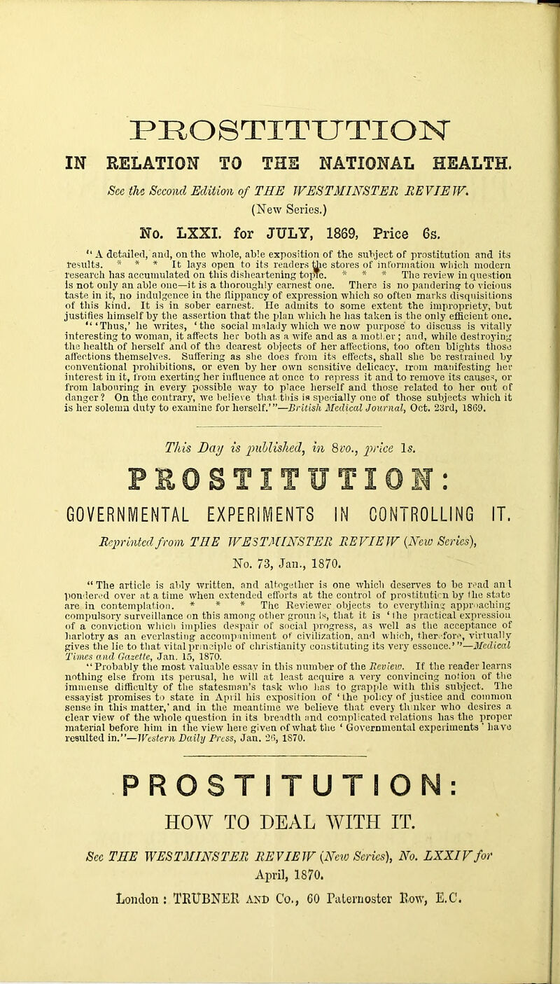 PROSTITUTION IN RELATION TO THE NATIONAL HEALTH. Sec the Second Edition of THE WESTMINSTER REVIEW. (New Series.) No. LXXI. for JULY, 1869, Price 6s. “ A detailed, and, on the whole, able exposition of the subject of prostitution and its results. * * * It lays open to its readers the stores of information which modern research has accumulated on this disheartening topic. * * * The review in question is not only an able one—it is a thoroughly earnest one. There is no pandering to vicious taste in it, no indulgence in the flippancy of expression which so often marks disquisitions of this kind. It is in sober earnest. lie admits to some extent the impropriety, hut justifies himself by the assertion that the plan which he has taken is the only efficient one. “‘Thus,’ he writes, ‘the social malady which we now purpose to discuss is vitally interesting to woman, it affects her both as a wife and as a mother; and, while destroying the health of herself and of the dearest objects of her affections, too often blights those affections themselves. Suffering as she does from its effects, shall she be restrained by conventional prohibitions, or even by her own sensitive delicacy, from manifesting her interest in it, from exerting her influence at once to repress it and to remove its causes, or from labouring in every possible way to place herself and those related to her out of danger? On the contrary, we believe that, this is specially one of those subjects which it is her solemn duty to examine for herself.’”—British Medical Journal, Oct. 23rd, 1869. This Day is published, in 8vo., price Is. PROSTITUTION: GOVERNMENTAL EXPERIMENTS IN CONTROLLING IT. Reprinted from THE WESTMINSTER REVIEW {New Scries), No. 73, Jan., 1870. “The article is ably written, and altogether is one which deserves to he read ant pondered over at a time when extended efforts at the control of prostitution by I he state are in contemplation. * * * The Reviewer objects to everything approaching compulsory surveillance on this among other grounis, that it is ‘the practical expression of a conviction which implies despair of social progress, as well as the acceptance of harlotry as an everlasting accompaniment of civilization, and which, therefore, virtually gives the lie to that vital principle of Christianity constituting its very essence.’ ’’—Medical Times and Gazette, Jan. 15, 1870. “Probably the most valuable essay in this number of the Review. If the reader learns nothing else from its perusal, he will at least acquire a very convincing notion of the immense difficulty of the statesman’s task who has to grapple with this subject. The essayist promises to state in April his exposition of ‘ Ihe policy of justice and common sense in this matter,' and in the meantime we believe that every tlnnker who desires a clear view of the whole question in its breadth and complicated relations has the proper material before him in the view here given of what the ‘ Governmental experiments ' have resulted in.”—Western Daily Press, Jan. 26, 1S70. PROSTITUTION: HOW TO DEAL WITH IT. Sec TIIE WESTMINSTER REVIEW {New Series), No. LXXIVfor April, 1870. London : TRUBNEE AND Co., 60 Paternoster Row, E.C.