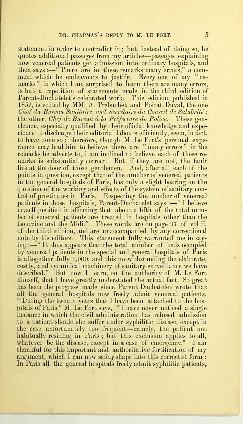 statement in order to contradict it; but, instead of doing so, he quotes additional passages from my articles—passages explaining- how venereal patients get admission into ordinary hospitals, and then says :—“ There are in these remarks many errors,” a com- ment which he endeavours to justify. Every one of my “ re- marks” in which I am surprised to learn there are many errors, is but a repetition of statements made in the third edition of Parent-Duchatelet’s celebrated work. This edition, published in 1857, is edited by MM. A. Trebuchet and Poirat-Duval, the one Chef du Bureau Sanitaire, and Secretaire du Conseil de Salubrite' ; the other, Chef da Bureau d la Prefecture da Police. These gen- tlemen, especially qualified by their official knowledge and expe- rience to discharge their editorial labours efficiently, seem, in fact, to have done so ; therefore, though M. Le Port’s personal expe- rience may lead him to believe there are “ many errors ” in the remarks he adverts to, I am inclined to believe each of these re- marks is substantially correct. But if they are not, the fault lies at the door of those gentlemen. And, after all, each of the points in question, except that of the number of venereal patients in the general hospitals of Paris, has only a slight bearing on the question of the working and effects of the system of sanitary con- trol of prostitutes in Paris. Bespecting the number of venereal patients in those hospitals, Parent-Duchatelet says :—“ I believe myself justified in affirming that about a fifth of the total num- ber of venereal patients are treated in hospitals other than the Lourcine and the Midi.” These words are on page 97 of vol ii. of the third edition, and are unaccompanied by any correctional note by his editors. This statement fully warranted me in say- ing :—“ It thus appears that the total number of beds occupied by venereal patients in the special and general hospitals of Paris is altogether fully 1,000, and this notwithstanding the elaborate, costly, and tyrannical machinery of sanitary surveillance we have described.” But now I learn, on the authority of M. Le Fort himself, that I have greatly understated the actual fact. So great has been the progress made since Parent-Duchatelet wrote that all the general hospitals now freely admit venereal patients. “ During the twenty years that I have been attached to the hos- pitals of Paris,” M. Le Fort says, “ I have never noticed a single instance in which the civil administration has refused admission to a patient should she suffer under syphilitic disease, except in the case unfortunately too frequent—namely, the patient not habitually residing in Paris; but this exclusion applies to all, whatever be the disease, except in a case of emergency.” I am thankful for this important and authoritative fortification of my argument, which I can now safely shape into this corrected form : In Paris all the general hospitals freely admit syphilitic patients.