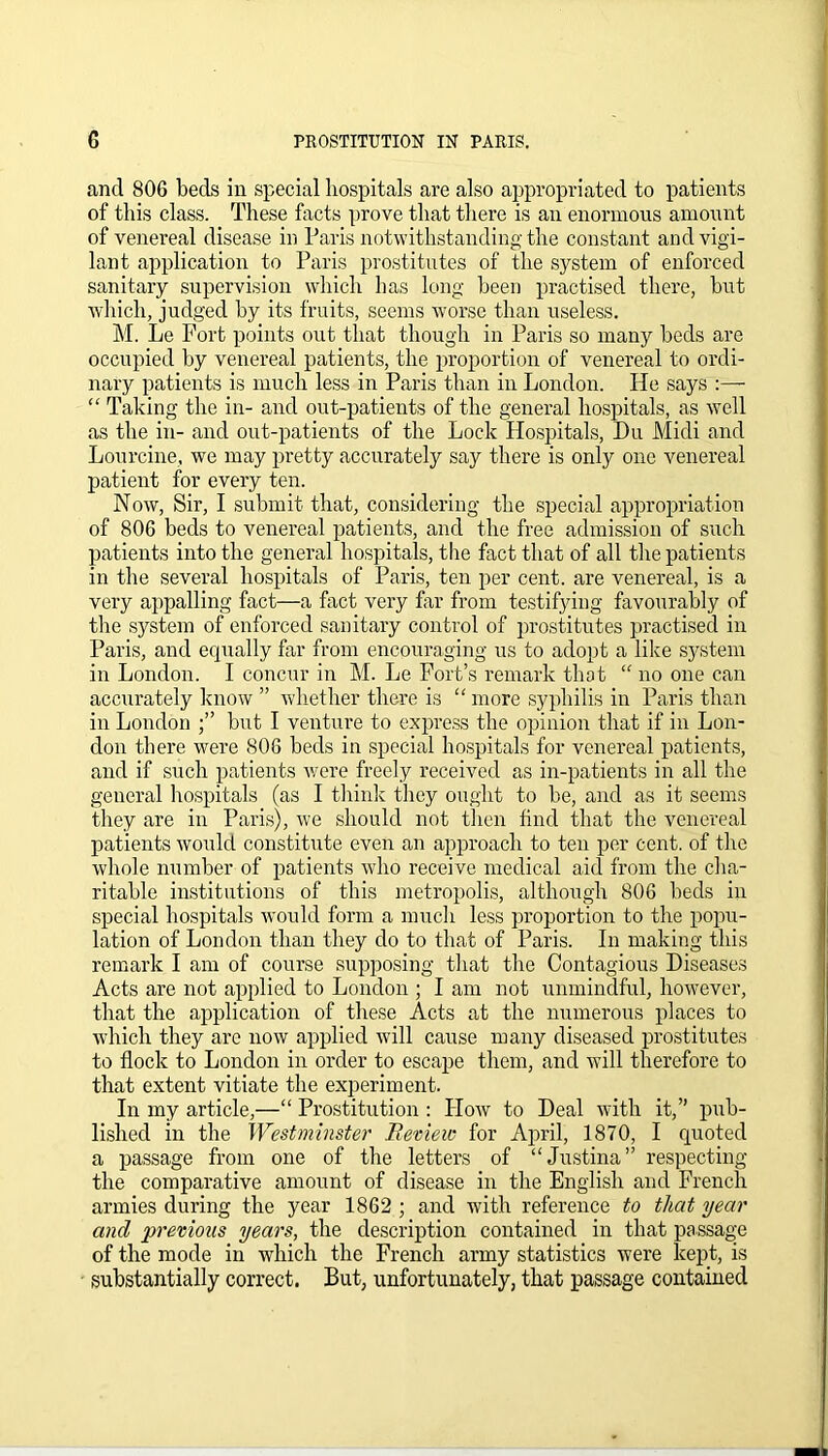 and 806 beds in special hospitals are also appropriated to patients of this class. These facts prove that there is an enormous amount of venereal disease in Paris notwithstanding the constant and vigi- lant application to Paris prostitutes of the system of enforced sanitary supervision which has long been practised there, but which, judged by its fruits, seems worse than useless. M. Le Fort points out that though in Paris so many beds are occupied by venereal patients, the proportion of venereal to ordi- nary patients is much less in Paris than in London. He says :—- “ Taking the in- and out-patients of the general hospitals, as well as the in- and out-patients of the Lock Hospitals, Du Midi and Lourcine, we may pretty accurately say there is only one venereal patient for every ten. Now, Sir, I submit that, considering the special appropriation of 806 beds to venereal patients, and the free admission of such patients into the general hospitals, the fact that of all the patients in the several hospitals of Paris, ten per cent, are venereal, is a very appalling fact—a fact very far from testifying favourably of the system of enforced sanitary control of prostitutes practised in Paris, and equally far from encouraging us to adopt a like system in London. I concur in M. Le Fort’s remark that “ no one can accurately know ” whether there is “ more syphilis in Paris than in London but I venture to express the opinion that if in Lon- don there were 806 beds in special hospitals for venereal patients, and if such patients were freely received as in-patients in all the general hospitals (as I think they ought to be, and as it seems they are in Paris), we should not then find that the venereal patients would constitute even an approach to ten per cent, of the whole number of patients who receive medical aid from the cha- ritable institutions of this metropolis, although 806 beds in special hospitals would form a much less proportion to the popu- lation of London than they do to that of Paris. In making this remark I am of course supposing that the Contagious Diseases Acts are not applied to London ; I am not unmindful, however, that the application of these Acts at the numerous places to which they are now applied will cause many diseased prostitutes to flock to London in order to escape them, and will therefore to that extent vitiate the experiment. In my article,—“ Prostitution : How to Deal with it,” pub- lished in the Westminster Review for April, 1870, I quoted a passage from one of the letters of “Justina” respecting the comparative amount of disease in the English and French armies during the year 1862 ; and with reference to that year and previous years, the description contained in that passage of the mode in which the French army statistics were kept, is substantially correct. But, unfortunately, that passage contained