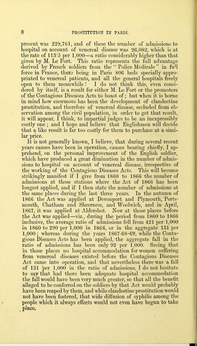 present was 229,761, and of these the number of admissions to hospital on account of venereal disease was 26,082, which is at the rate of 113‘5 per 1,000—a ratio considerably higher than that given by M. Le Fort. This ratio represents the full advantage derived by French soldiers from the “ Police Medicale ” in fu'l force in France, there being in Paris 806 beds specially appro- priated to venereal patients, and all the general hospitals freely open to them meanwhile ! I do not think this, even consi- dered by itself, is a result for either M. Le Fort or the promoters of the Contagious Diseases Acts to boast of; but when it is borne in mind how enormous has been the development of clandestine prostitution, and therefore of venereal disease, secluded from ob- servation among the civil population, in order to get that result, it will appear, I think, to impartial judges to be an inexpressibly costly one ; and I hope and believe that Englishmen will decide that a like result is far too costly for them to purchase at a simi- lar price. It is not generally known, I believe, that during several recent years causes have been in operation, causes bearing chiefly, I ap- prehend, on the personal improvement of the English soldier, which have produced a great diminution in the number of admis- sions to hospital on account of venereal disease, irrespective of the working of the Contagious Diseases Acts. This will become strikingly manifest if I give from 1860 to 1866 the number of admissions at those stations where the Act of 1866 has been longest applied, and if I then state the number of admissions at the same places during the last three years. In the autumn of 1866 the Act was applied at Devonport and Plymouth, Ports- mouth, Chatham and Sheerness, and Woolwich, and in April, 1867, it was applied at Aldershot. Now at those places before the Act was applied—viz., during the period from 1860 to 1866 inclusive, the average ratio of admissions fell from 421 per 1,000 in 1860 to 290 per 1,000 in 1866, or in the aggregate 131 per 1,000 ; whereas during the years 1867-68-69, while the Conta- gious Diseases Acts has been applied, the aggregate fall in the ratio of admissions has been only 92 per 1,000. Seeing that in those places no hospital accommodation for women suffering from venereal diseases existed before the Contagious Diseases Act came into operation, and that nevertheless there was a fall of 131 per 1,000 in the ratio of admissions, I do not hesitate to say that had there been adequate hospital accommodation the fall would have been very much greater, so that all the benefit alleged to be conferred on the soldiers by that Act would probably have been reaped by them, and while clandestine prostitution would not have been fostered, that wide diffusion of syphilis among the people which it always effects would not even have begun to take place.