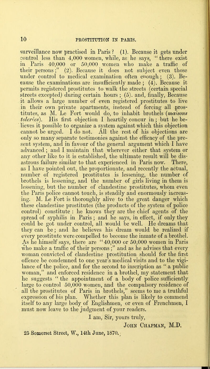 surveillance now practised in Paris ? (1). Because it gets under control less than 4,000 women, while, as he says, “ there exist in Paris 40,000 or 50,000 women who make a traffic of their persons(2). Because it does not subject even those under control to medical examination often enough; (3). Be- cause the examinations are insufficiently made ; (4). Because it permits registered prostitutes to walk the streets (certain special streets excepted) during certain hours ; (5). and, finally, Because it allows a large number of even registered prostitutes to live in their own private apartments, instead of forcing all pros- titutes, as M. Le Fort would do, to inhabit brothels (maisons tolerees). His first objection I heartily concur in; but he be- lieves it possible to organize a system against which this objection cannot be urged. I do not. All the rest of his objections are only so many separate testimonies against the efficacy of the pre- sent system, and in favour of the general argument which I have advanced ; and I maintain that wherever either that system or any other like to it is established, the ultimate result will be dis- astrous failure similar to that experienced in Paris now. There, as I have pointed out, the proportionate, and recently the actual, number of registered prostitutes is lessening, the number of brothels is lessening, and the number of girls living in them is lessening, but the number of clandestine prostitutes, whom even the Paris police cannot touch, is steadily and enormously increas- ing. M. Le Fort is thoroughly alive to the great danger which these clandestine prostitutes (the products of the system of police control) constitute : he knows they are the chief agents of the spread of syphilis in Paris; and he says, in effect, if only they could be got under control, all would be well. He dreams that they can be; and he believes his dream would be realized if every prostitute were compelled to become the inmate of a brothel. As he himself says, there are “40,000 or 50,000 women in Paris who make a traffic of their persons and as he advises that every woman convicted of clandestine prostitution should for the first offence be condemned to one year’s medical visits and to the vigi- lance of the police, and for the second to inscription as “ a public woman,” and enforced residence in a brothel, my statement that he suggests “ the appointment of a body of police sufficiently large to control 50,000 women, and the compulsory residence of all the prostitutes of Paris in brothels,” seems to me a truthful expression of his plan. Whether this plan is likely to commend itself to any large body of Englishmen, or even of Frenchmen, I must now leave to the judgment of your readers. I am, Sir, yours truly, John Chapman, M.D. 25 Somerset Street, W\, 14th June, 1870. j