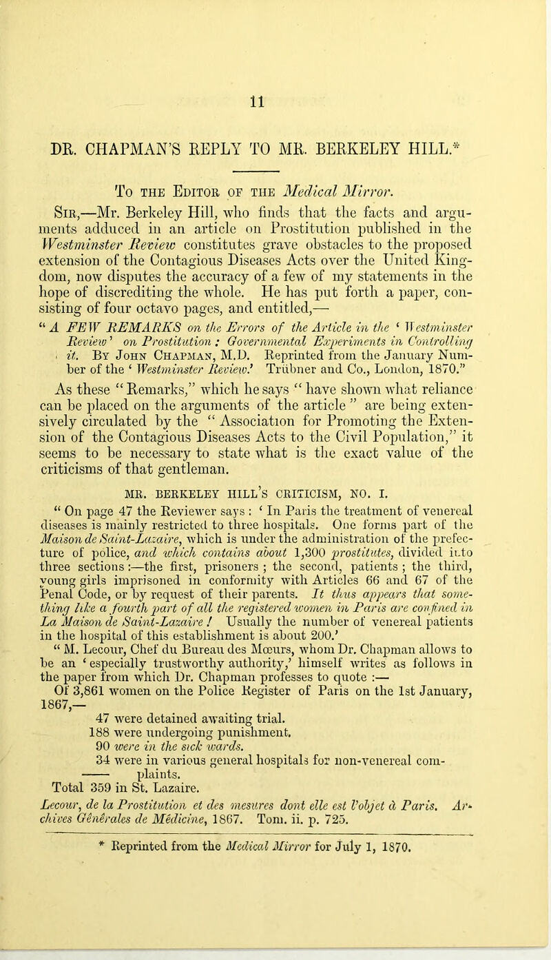 DR. CHAPMAN’S REPLY TO MR. BERKELEY HILL.* To the Editor of the Medical Mirror. Sir,—Mr. Berkeley Hill, who finds that the facts and argu- ments adduced in an article on Prostitution published in the Westminster Revieic constitutes grave obstacles to the proposed extension of the Contagious Diseases Acts over the United King- dom, now disputes the accuracy of a few of my statements in the hope of discrediting the whole. He has put forth a paper, con- sisting of four octavo pages, and entitled,—- “A FEW REMARKS on the Errors of the Article in the ‘ Westminster Review ’ on Prostitution ; Governmental Experiments in Controlling • it. By John Chapman, M.D. Reprinted from the January Num- ber of the ‘ Westminster Revieiv.’ Triibner and Co., London, 1870.” As these “ Remarks,” which he says “ have shown what reliance can be placed on the arguments of the article ” are being exten- sively circulated by the “ Association for Promoting the Exten- sion of the Contagious Diseases Acts to the Civil Population,” it seems to be necessary to state what is the exact value of the criticisms of that gentleman. MR. BERKELEY IIILh’s CRITICISM, NO. I. “ On page 47 the Reviewer says : ‘ In Paris the treatment of venereal diseases is mainly restricted to three hospitals. One forms part of the Maison de Saint-Lazaire, which is under the administration of the prefec- ture of police, and which contains about 1,300 prostitutes, divided into three sections:—the first, prisoners ; the second, patients ; the third, young girls imprisoned in conformity with Articles 66 and 67 of the Penal Code, or by request of their parents. It thus appears that some- thing like a fourth part of all the registered women in Paris are confined in La Maison cle Saint-Lazaire ! Usually the number of venereal patients in the hospital of this establishment is about 200.’ “ M. Lecour, Chef du Bureau des Mceurs, whom Dr. Chapman allows to be an ‘ especially trustworthy authority,’ himself writes as follows in the paper from which Dr. Chapman professes to quote :— Of 3,861 women on the Police Register of Paris on the 1st January, 1867,— 47 were detained awaiting trial. 188 were undergoing punishment. 90 were in the sick ivards. 34 were in various general hospitals for lion-venereal com- plaints. Total 359 in St. Lazaire. Lecour, de la Prostitution et des mesitres dont elle est Vobjet d Paris. Ar- chives Generates de Medicine, 1S67. Tom. ii. p. 725. * Reprinted from the Medical Mirror for July 1, 1870.