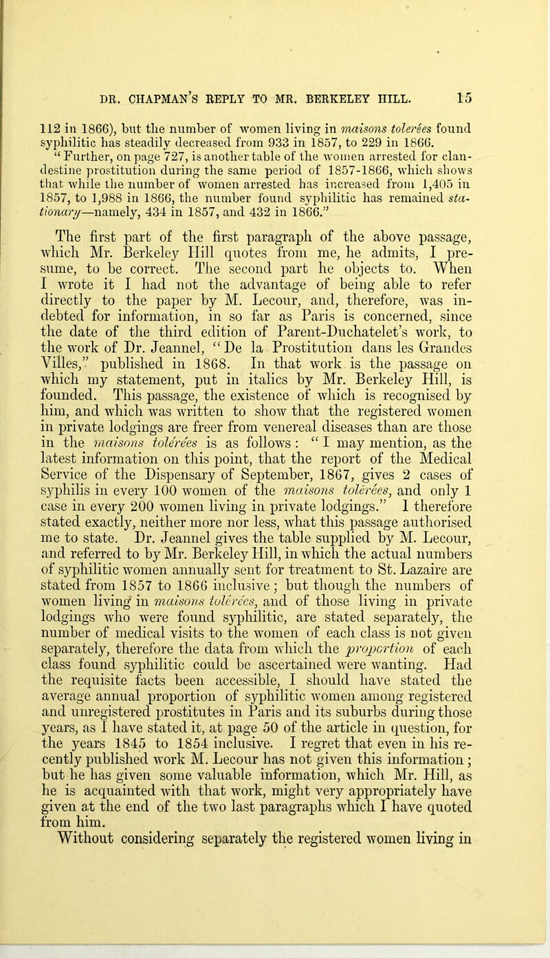 112 in 1866), blit the number of women living in maisons tolerees found syphilitic has steadily decreased from 933 in 1837, to 229 in 1866. “Further, on page 727, is another table of the women arrested for clan- destine prostitution during the same period of 1857-1866, which shows that while the number of women arrested has increased from 1,405 in 1857, to 1,988 in 1866, the number found syphilitic has remained sta- tionary—namely, 434 in 1857, and 432 in 1866.” The first part of the first paragrapli of the above passage, which Mr. Berkeley Hill quotes from me, he admits, I pre- sume, to be correct. The second part he objects to. When I wrote it I had not the advantage of being able to refer directly to the paper by M. Lecour, and, therefore, was in- debted for information, in so far as Paris is concerned, since the date of the third edition of Parent-Duchatelet’s work, to the work of Dr. Jeannel, “De la Prostitution dans les Grandes Villes,” published in 1868. In that work is the passage on which my statement, put in italics by Mr. Berkeley Hill, is founded. This passage, the existence of which is recognised by him, and which was written to show that the registered women in private lodgings are freer from venereal diseases than are those in the maisons tolerees is as follows : “ I may mention, as the latest information on this point, that the report of the Medical Service of the Dispensary of September, 1867, gives 2 cases of syphilis in every 100 women of the maisons tolerees, and only 1 case in every 200 women living in private lodgings.” 1 therefore stated exactly, neither more nor less, what this passage authorised me to state. Dr. Jeannel gives the table supplied by M. Lecour, and referred to by Mr. Berkeley Hill, in which the actual numbers of syphilitic women annually sent for treatment to St. Lazaire are stated from 1857 to 1866 inclusive; but though the numbers of women living in maisons tolerees, and of those living in private lodgings who were found syphilitic, are stated separately, the number of medical visits to the women of each class is not given separately, therefore the data from which the proportion of each class found syphilitic could be ascertained were wanting. Had the requisite facts been accessible, I should have stated the average annual proportion of syphilitic women among registered and unregistered prostitutes in Paris and its suburbs during those years, as I have stated it, at page 50 of the article in question, for the years 1845 to 1854 inclusive. I regret that even in his re- cently published work M. Lecour has not given this information; but he has given some valuable information, which Mr. Hill, as he is acquainted with that work, might very appropriately have given a.t the end of the two last paragraphs which I have quoted from him. Without considering separately the registered women living in