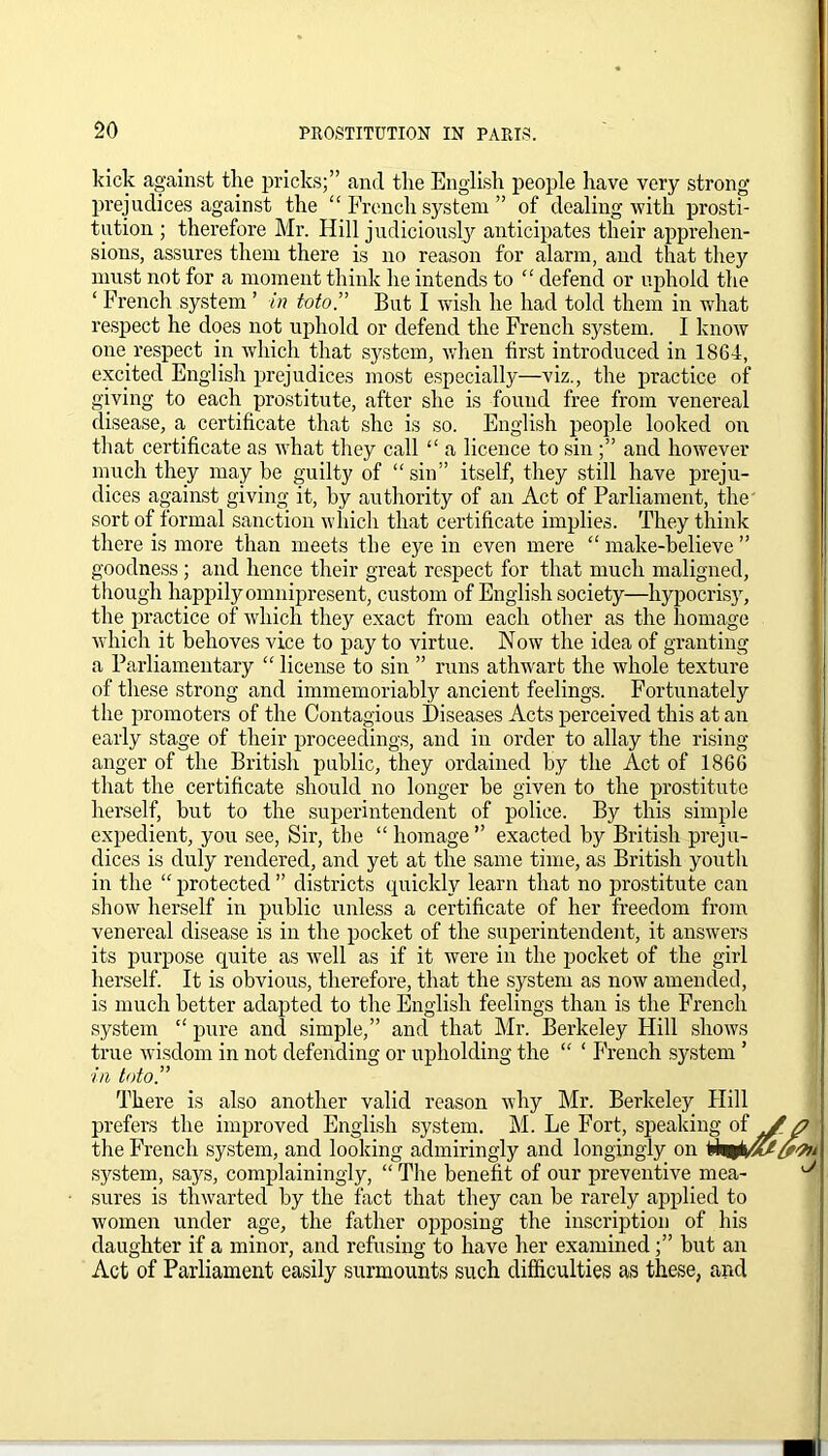 kick against the pricks;” and the English people have very strong prejudices against the “ French system ” of dealing with prosti- tution ; therefore Mr. Hill judiciously anticipates their apprehen- sions, assures them there is no reason for alarm, and that they must not for a moment think he intends to “ defend or uphold the ‘ French system ’ in toto.” But I wish he had told them in what respect he does not uphold or defend the French system. I know one. respect in which that system, when first introduced in 1864, excited English prejudices most especially-—viz., the practice of giving to each prostitute, after she is found free from venereal disease, a certificate that she is so. English people looked on that certificate as what they call “ a licence to sin and however much they may be guilty of “ sin” itself, they still have preju- dices against giving it, by authority of an Act of Parliament, the sort of formal sanction which that certificate implies. They think there is more than meets the eye in even mere “ make-believe ” goodness; and hence their great respect for that much maligned, though happily omnipresent, custom of English society-—hypocrisy, the practice of which they exact from each other as the homage which it behoves vice to pay to virtue. Now the idea of granting a Parliamentary “ license to sin ” runs athwart the whole texture of these strong and immemoriably ancient feelings. Fortunately the promoters of the Contagious Diseases Acts perceived this at an early stage of their proceedings, and in order to allay the rising- anger of the British public, they ordained by the Act of 1866 that the certificate should no longer be given to the prostitute herself, but to the superintendent of police. By this simple expedient, you see, Sir, the “ homage ” exacted by British preju- dices is duly rendered, and yet at the same time, as British youth in the “ protected ” districts quickly learn that no prostitute can show herself in public unless a certificate of her freedom from venereal disease is in the pocket of the superintendent, it answers its purpose quite as well as if it were in the pocket of the girl herself. It is obvious, therefore, that the system as now amended, is much better adapted to the English feelings than is the French system “ pure and simple,” and that Mr. Berkeley Hill shows true wisdom in not defending or upholding the “ ‘ French system ’ in toto. There is also another valid reason why Mr. Berkeley Hill prefers the improved English system. M. Le Fort, speaking of the French system, and looking admiringly and longingly on fefcoM system, says, complainingly, “ The benefit of our preventive mea- sures is thwarted by the fact that they can be rarely applied to women under age, the father opposing the inscription of his daughter if a minor, and refusing to have her examined;” but an Act of Parliament easily surmounts such difficulties as these, and