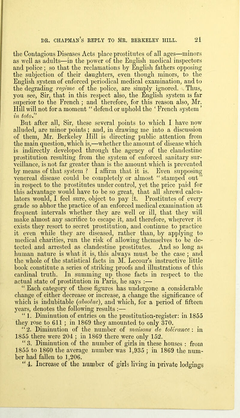 the Contagious Diseases Acts place prostitutes of all ages—minors as well as adults—in the power of the English medical inspectors and police ; so that the reclamations by English fathers opposing the subjection of their daughters, even though minors, to the English system of enforced periodical medical examination, and to the degrading regime of the police, are simply ignored. Thus, you see, Sir, that in this respect also, the English system is far superior to the French ; and therefore, for this reason also, Mr. Hill will not for a moment “ defend or uphold the ‘ French system ’ in toto.” But after all, Sir, these several points to which I have now alluded, are minor points ; and, in drawing me into a discussion of them, Mr. Berkeley Hill is directing public attention from the main question, which is,—whether the amount of disease which is indirectly developed through the agency of the clandestine prostitution resulting from the system of enforced sanitary sur- veillance, is not far greater than is the amount which is prevented by means of that system ? I affirm that it is. Even supposing venereal disease could be completely or almost “stamped out” in respect to the prostitutes under control, yet the price paid for this advantage would have to be so great, that all shrewd calcu- lators would, I feel sure, object to pay it. Prostitutes of every grade so abhor the practice of an enforced medical examination at frequent intervals whether they are well or ill, that they will make almost any sacrifice to escape it, and therefore, wherever it exists they resort to secret prostitution, and continue to practice it even while they are diseased, rather than, by applying to medical charities, run the risk of allowing themselves to be de- tected and arrested as clandestine prostitutes. And so long as human nature is what it is, this always must be the case ; and the whole of the statistical facts in M. Lecour’s instructive little book constitute a series of striking proofs and illustrations of this cardinal truth. In summing up those facts in respect to the actual state of prostitution in Paris, he says :— “ Each category of these figures has undergone a considerable change of either decrease or increase, a change the significance of which is indubitable (cibsolue), and which, for a period of fifteen years, denotes the following results :— “ 1. Diminution of entries on the prostitution-register: in 1855 they rose to 611 ; in 1869 they amounted to only 370. “ 2. Diminution of the number of mcdsons cle tolerance : in 1855 there were 204 ; in 1869 there were only 152. “3. Diminution of the number of girls in these houses : from 1855 to 1860 the average number was 1,935 ; in 1869 the num- ber had fallen to 1,206. “ 4. Increase of the number of girls living in private lodgings