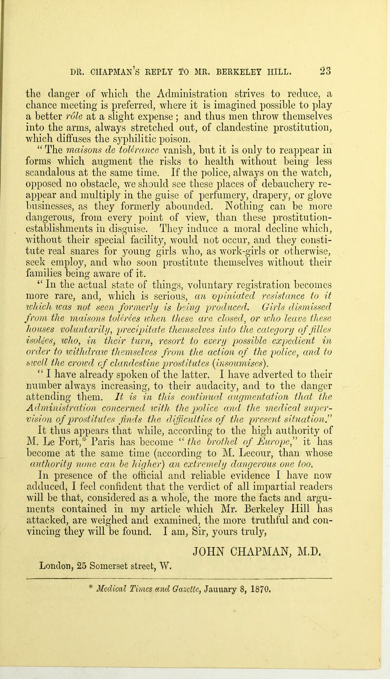 the danger of which the Administration strives to reduce, a chance meeting is preferred, where it is imagined possible to play a better rule at a slight expense ; and thus men throw themselves into the arms, always stretched out, of clandestine prostitution, which diffuses the syphilitic poison. “ The mcrisons de tolerance vanish, but it is only to reappear in forms which augment the risks to health without being less scandalous at the same time. If the police, always on the watch, opposed no obstacle, we should see these places of debauchery re- appear and multiply in the guise of perfumery, drapery, or glove businesses, as they formerly abounded. Nothing can be more dangerous, from every point of view, than these prostitution- establishments in disguise. They induce a moral decline which, without their special facility, would not occur, and they consti- tute real snares for young girls who, as work-girls or otherwise, seek employ, and who soon prostitute themselves without their families being aware of it. “ In the actual state of things, voluntary registration becomes more rare, and, which is serious, cm opiniatecl resistance to it which teas not seen formerly is being produced. Girls dismissed from the maisons tolerees when these are closed, or who leave these houses voluntarily, precipitate themselves into the category of files isolees, who, in their turn, resort to every possible expedient in order to withdraw themselves from the action of the police, and to swell the crowd cf clandestine prostitutes (insoumises). “ I have already spoken of the latter. I have adverted to their number always increasing, to their audacity, and to the danger attending them. It is in this continued augmentation that the Administration concerned with the police and the medical super- vision of prostitutes finds the difficulties of the present situation It thus appears that while, according to the high authority of M. Le Fort,* Paris has become “ the brothel of Europe,” it has become at the same time (according to M. Lecour, than whose authority none can be higher) cm extremely dangerous one too. In presence of the official and reliable evidence I have now adduced, I feel confident that the verdict of all impartial readers will be that, considered as a whole, the more the facts and argu- ments contained in my article which Mr. Berkeley Hill has attacked, are weighed and examined, the more truthful and con- vincing they will be found. I am, Sir, yours truly, JOHN CHAPMAN, M.D. London, 25 Somerset street, W. * Medical Times and Gazette, January 8, 1S70.