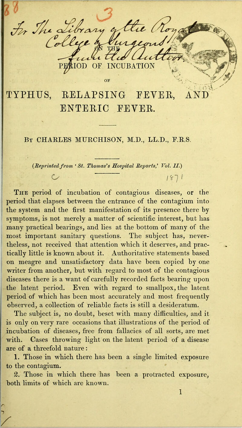 TYPHUS, EELAPSING EEVEE, AND ENTEEIC EEVEE. By CHAELES MURCHISON, M.D., LL.D., E.R.S. (Reprintedfrom ‘ St. Thomas’s Hospital Reports’ Vol. II.) C- /^r7/ The period of incubation of contagious diseases, or the period that elapses between the entrance of the contagium into the system and the first manifestation of its presence there by symptoms, is not merely a matter of scientific interest, but has many practical bearings, and lies at the bottom of many of the most important sanitary questions. The subject has, never- theless, not received that attention which it deserves, and prac- tically little is known about it. Authoritative statements based on meagre and unsatisfactory data have been copied by one writer from another, but with regard to most of the contagious diseases there is a want of carefully recorded facts bearing upon the latent period. Even with regard to smallpox, the latent period of which has been most accurately and most frequently observed, a collection of reliable facts is still a desideratum. The subject is, no doubt, beset with many difficulties, and it is only on very rare occasions that illustrations of the period of incubation of diseases, free from fallacies of all sorts, are met with. Cases throwing light on the latent period of a disease are of a threefold nature: 1. Those in Avhich there has been a single limited exposure to the contagium. 2. Those in Avhich there has been a protracted exposure, both limits of which are known. 1