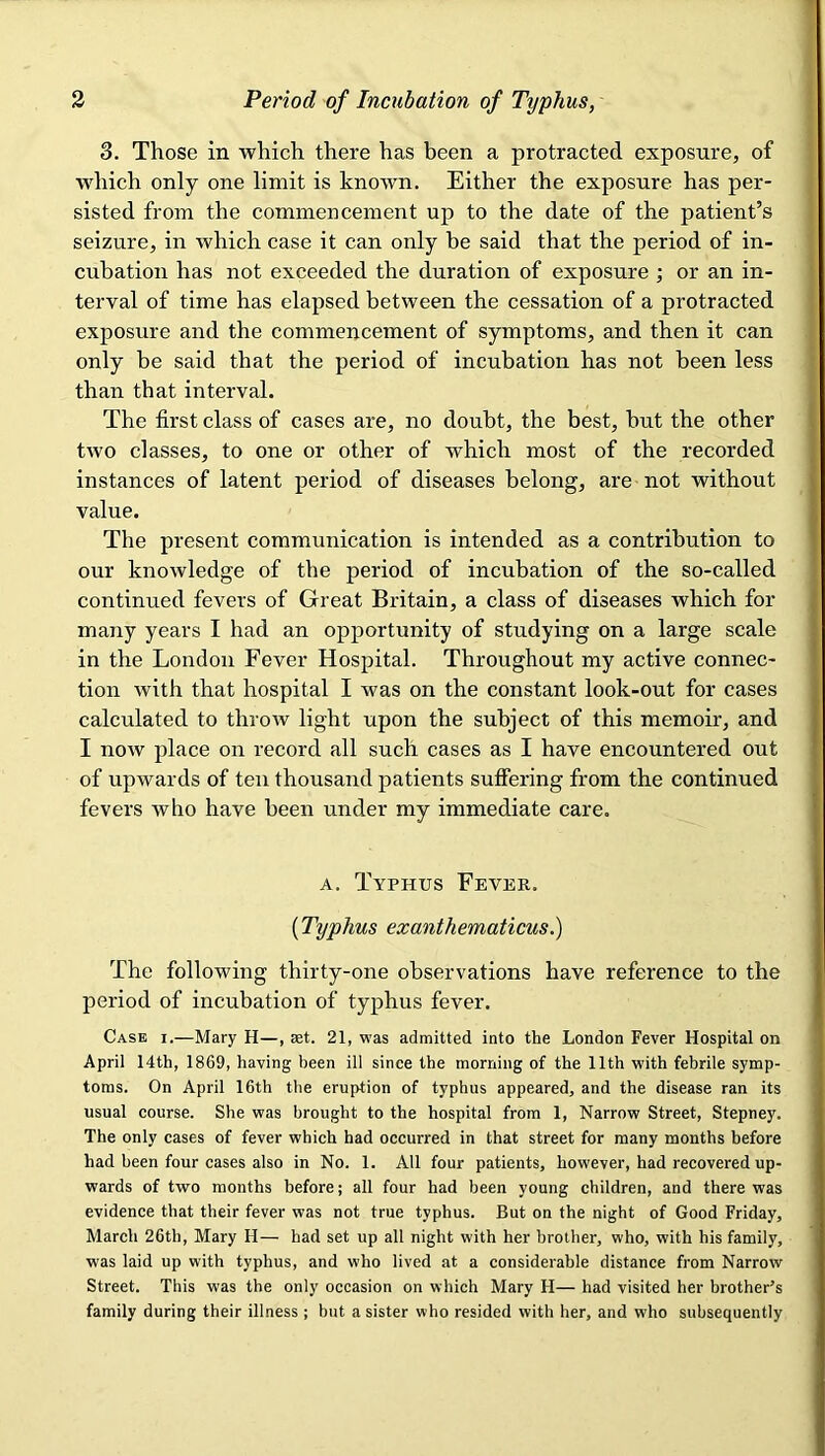 3. Those in which there has been a protracted exposure, of which only one limit is known. Either the exposure has per- sisted from the commencement up to the date of the patient’s seizure, in which case it can only be said that the period of in- cubation has not exceeded the duration of exposure ; or an in- terval of time has elapsed between the cessation of a protracted exposure and the commencement of symptoms, and then it can only be said that the period of incubation has not been less than that interval. The first class of cases are, no doubt, the best, but the other two classes, to one or other of which most of the recorded instances of latent period of diseases belong, are not without value. The present communication is intended as a contribution to our knowledge of the period of incubation of the so-called continued fevers of Great Britain, a class of diseases which for many years I had an opportunity of studying on a large scale in the London Fever Hospital. Throughout my active connec- tion with that hospital I was on the constant look-out for cases calculated to throw light upon the subject of this memoir, and I now place on record all such cases as I have encountered out of upwards of ten thousand patients suffering from the continued fevers who have been under my immediate care. A. Typhus Fever. {Typhus exanthematicus.) The following thirty-one observations have reference to the period of incubation of typhus fever. Case i.—Mary H—, set. 21, was admitted into the London Fever Hospital on April 14th, 1869, having been ill since the morning of the 11th with febrile symp- toms. On April 16th the eruption of typhus appeared, and the disease ran its usual course. She was brought to the hospital from 1, Narrow Street, Stepney. The only cases of fever which had occurred in that street for many months before had been four cases also in No. 1. All four patients, however, had recovered up- wards of two months before; all four had been young children, and there was evidence that their fever was not true typhus. But on the night of Good Friday, March 26th, Mary H— had set up all night with her brother, who, with his family, was laid up with typhus, and who lived at a considerable distance from Narrow Street. This was the only occasion on which Mary H— had visited her brother’s family during their illness ; but a sister who resided with her, and who subsequently