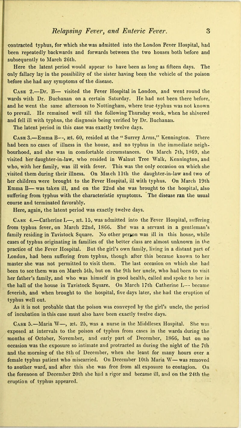 contracted typhus, for which she was admitted into the London Fever Hospital, had been repeatedly backwards and forwards between the two houses both before and subsequently to Mareh 26th. Here the latent period would appear to have been as long as fifteen days. The only fallacy lay in the possibility of the sister having been the vehicle of the poison before she had any symptoms of the disease. Case 2.—Dr. B— visited the Fever Hospital in London, and went round the wards with Dr. Buchanan on a certain Saturday. He had not been there before, and he went the same afternoon to Nottingham, where true typhus was not known to prevail. He remained well till the following Thursday week, when he shivered and fell ill with typhus, the diagnosis being verified by Dr. Buchanan. The latent period in this case was exactly twelve days. Case 3.—Emma B—, set. 60, resided at the “ Surrey Arras,” Kennington. There had been no cases of illness in the house, and no typhus in the immediate neigh- bourhood, and she was in comfortable circumstances. On March 7th, 1869, she visited her daughter-in-law, who resided in Walnut Tree Walk, Kennington, and who, with her family, was ill with fever. This was the only occasion on which she visited them during their illness. On Match 11th the daughter-in-law and two of her children were brought to the Fever Hospital, ill with typhus. On March 19th Emma B— was taken ill, and on the 22nd she was brought to the hospital, also sufiFering from typhus with the characteristic symptoms. The disease ran the usual course and terminated favorably. Here, again, the latent period was exactly twelve days. Case 4.—Catherine L—, set. 15, was admitted into the Fever Hospital, suffering from typhus fever, on March 22nd, 1866. She was a servant in a gentleman’s family residing in Tavistock Square. No other person was ill in this house, while cases of typhus originating in families of the better class are almost unknown in the practice of the Fever Hospital. But the girl’s own family, living in a distant part of London, had been suffering from typhus, though after this became known to her master she was not permitted to visit them. The last occasion on which she had been to see them was on March 5th, but on the 9th her uncle, who had been to visit her father’s family, and who was himself in good health, called and spoke to her in the hall of the house in Tavistock Square. On March 17th Catherine L— became feverish, and when brought to the hospital, five days later, she had the eruption of typhus well out. As it is not probable that the poison was conveyed by the girl’s uncle, the period of incubation in this case must also have been exactly twelve days. Case 5.—Maria \V—, aet. 25, was a nurse in the Middlesex Hospital. She was exposed at intervals to the poison of typhus from cases in the wards during the months of October, November, and early part of December, 1866, but on no occasion was the exposure so intimate and protracted as during the night of the 7th and the morning of the 8th of December, when she leant for many hours over a female typhus patient who miscarried. On December 10th Maria W— was removed to another ward, and after this she was free from all exposure to contagion. On the forenoon of December 20th she had a rigor and became ill, and on the 24th the eruption of typhus appeared.