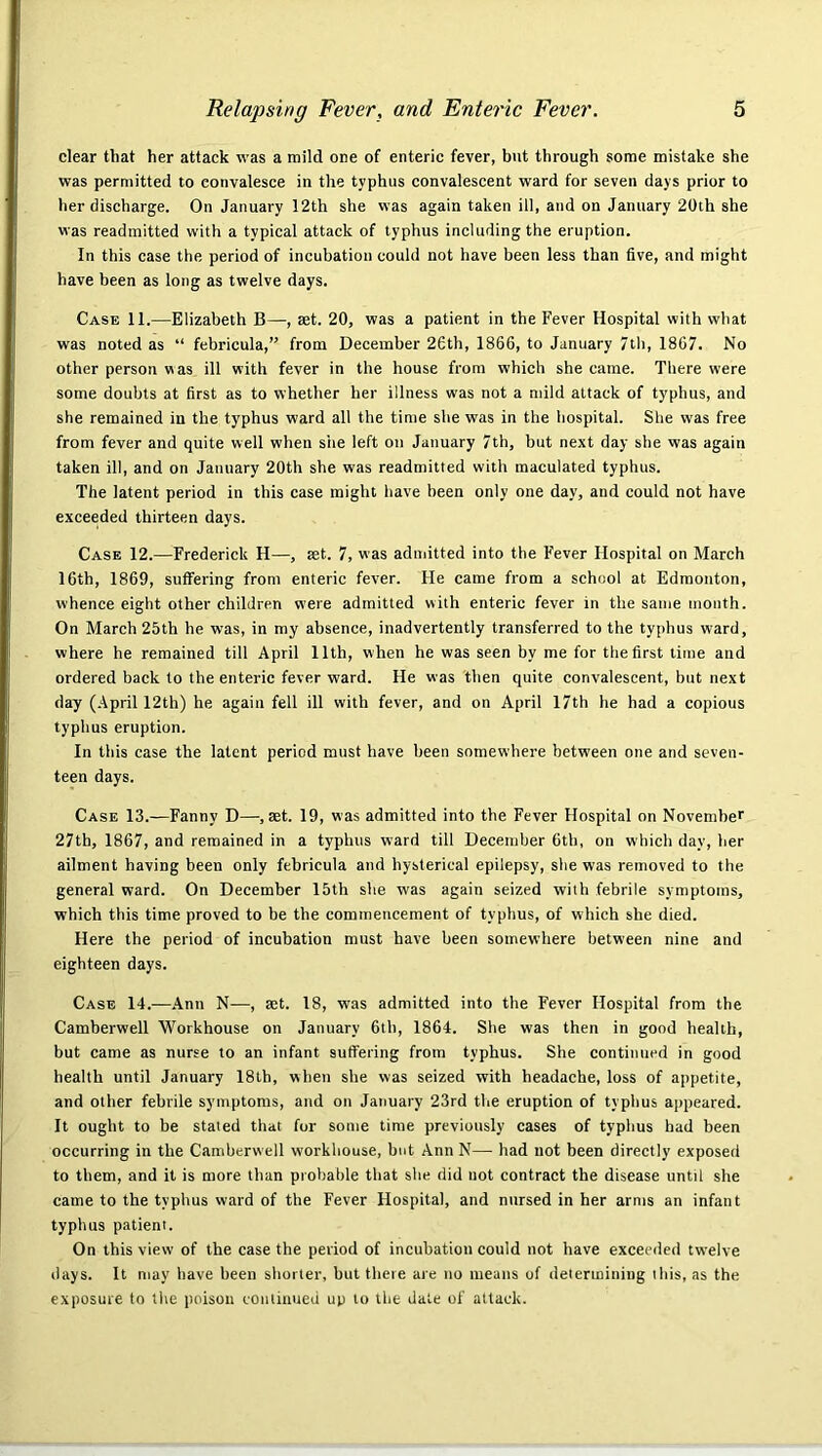 clear that her attack was a mild one of enteric fever, but through some mistake she was permitted to convalesce in the typhus convalescent ward for seven days prior to her discharge. On January 12th she was again taken ill, and on January 20th she was readmitted with a typical attack of typhus including the eruption. In this case the period of incubation could not have been less than five, and might have been as long as twelve days. Case 11.—Elizabeth B—, aet. 20, was a patient in the Fever Hospital with what was noted as “ febricula,” from December 26th, 1866, to January 7th, 1867. No other person was ill with fever in the house from which she came. There were some doubts at first as to whether her illness was not a mild attack of typhus, and she remained in the typhus ward all the time she was in the hospital. She was free from fever and quite well when site left on January 7th, but next day sbe was again taken ill, and on January 20th she was readmitted with maculated typhus. The latent period in this case might have been only one day, and could not have exceeded thirteen days. Case 12.—Frederick H—, set. 7, was admitted into the Fever Hospital on March 16th, 1869, suffering from enteric fever. He came from a school at Edmonton, whence eight other children were admitted with enteric fever in the same month. On March 25th he was, in my absence, inadvertently transferred to the typhus ward, where he remained till April 11th, when he was seen by me for the first lime and ordered back to the enteric fever ward. He was then quite convalescent, but next day (April 12th) he again fell ill with fever, and on April 17th he had a copious typhus eruption. In this case the latent period must have been somewhere between one and seven- teen days. Case 13.—Fanny D—, set. 19, was admitted into the Fever Hospital on Novembe'' 27th, 1867, and remained in a typhus ward till December 6th, on which day, her ailment having been only febricula and hysterical epilepsy, she was removed to the general ward. On December 15th she was again seized with febrile symptoms, which this time proved to be the commencement of typhus, of which she died. Here the period of incubation must have been somewhere between nine and eighteen days. Case 14.—.Ann N—, set. 18, was admitted into the Fever Hospital from the Camberwell Workhouse on January 6tb, 1864. She was then in good health, but came as nurse to an infant suffering from typhus. She continued in good health until January 18th, when she was seized with headache, loss of appetite, and other febrile symptoms, and on January 23rd the eruption of typhus appeared. It ought to be stated that for some time previously cases of typhus had been occurring in the Camberwell workhouse, but Ann N— had not been directly exposed to them, and it is more than probable that she did not contract the disease until she came to the typhus ward of the Fever Hospital, and nursed in her arms an infant typhus patient. On this view of the case the period of incubation could not have exceeded twelve days. It may have been shorter, but there are no means of determining this, as the exposure to the poison continued up to the date of attack.