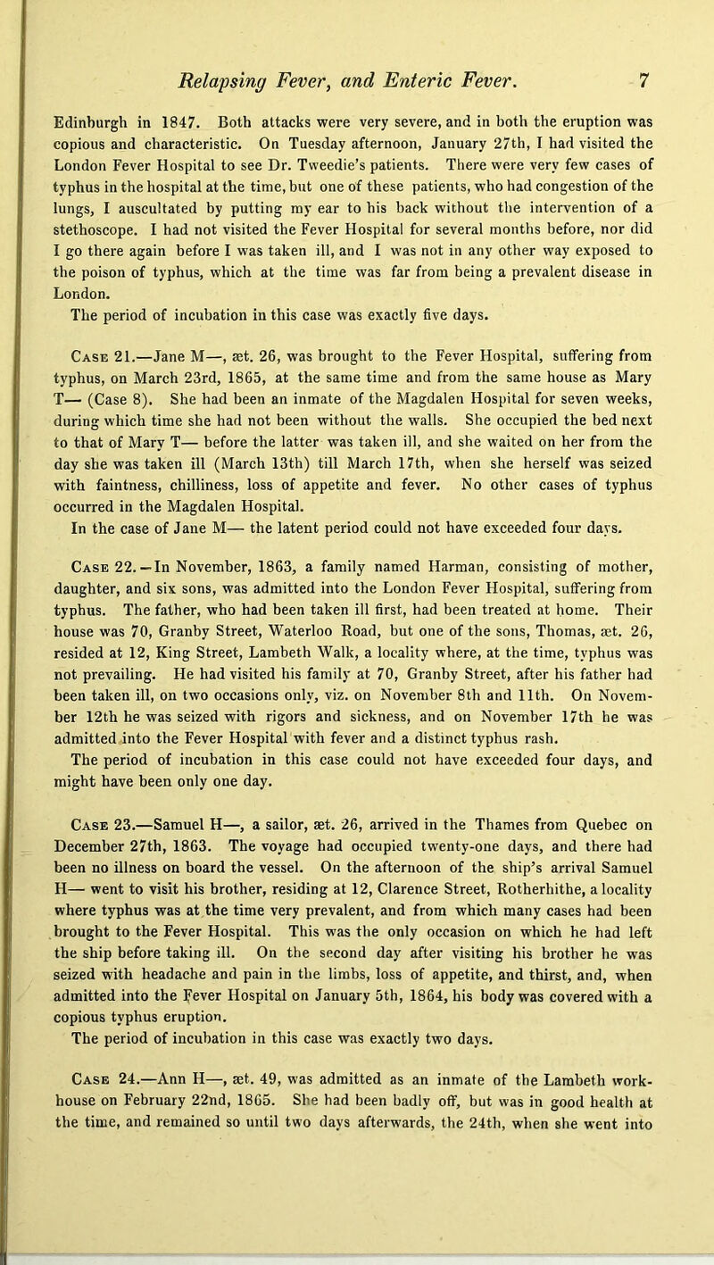 Edinburgh in 1847. Both attacks were very severe, and in both the eruption was copious and characteristic. On Tuesday afternoon, January 27th, I had visited the London Fever Hospital to see Dr. Tweedie’s patients. There were very few cases of typhus in the hospital at the tinae, but one of these patients, who had congestion of the lungs, I auscultated by putting my ear to his back without the intervention of a stethoscope. I had not visited the Fever Hospital for several months before, nor did I go there again before I was taken ill, and I was not in any other way exposed to the poison of typhus, which at the time was far from being a prevalent disease in London. The period of incubation in this case was exactly five days. Case 21.—Jane M—, set. 26, was brought to the Fever Hospital, suffering from typhus, on March 23rd, 1865, at the same time and from the same house as Mary T— (Case 8). She had been an inmate of the Magdalen Hospital for seven weeks, during which time she had not been without the walls. She occupied the bed next to that of Mary T— before the latter was taken ill, and she waited on her from the day she was taken ill (March 13th) till March 17th, when she herself was seized with faintness, chilliness, loss of appetite and fever. No other cases of typhus occurred in the Magdalen Hospital. In the case of Jane M— the latent period could not have exceeded four days. Case 22.—In November, 1863, a family named Harman, consisting of mother, daughter, and six sons, was admitted into the London Fever Hospital, suffering from typhus. The father, who had been taken ill first, had been treated at home. Their house was 70, Granby Street, Waterloo Road, but one of the sons, Thomas, set. 26, resided at 12, King Street, Lambeth Walk, a locality where, at the time, typhus was not prevailing. He had visited his family at 70, Granby Street, after his father had been taken ill, on two oecasions only, viz. on November 8th and 11th. On Novem- ber 12th he was seized with rigors and sickness, and on November 17th he was admitted into the Fever Hospital with fever and a distinct typhus rash. The period of incubation in this case could not have exceeded four days, and might have been only one day. Case 23.—Samuel H—, a sailor, set. 26, arrived in the Thames from Quebec on December 27th, 1863. The voyage had occupied twenty-one days, and there had been no illness on board the vessel. On the afternoon of the ship’s arrival Samuel H— went to visit his brother, residing at 12, Clarence Street, Rotherhithe, a locality where typhus was at the time very prevalent, and from which many cases had been brought to the Fever Hospital. This was the only occasion on which he had left the ship before taking ill. On the second day after visiting his brother he was seized with headache and pain in the limbs, loss of appetite, and thirst, and, when admitted into the Fever Hospital on January 5th, 1864, his body was covered with a copious typhus eruption. The period of incubation in this case was exactly two days. Case 24.—Ann H—, aet. 49, was admitted as an inmate of the Lambeth work- house on February 22nd, 1865. She had been badly off, but was in good health at the time, and remained so until two days afterwards, the 24th, when she went into