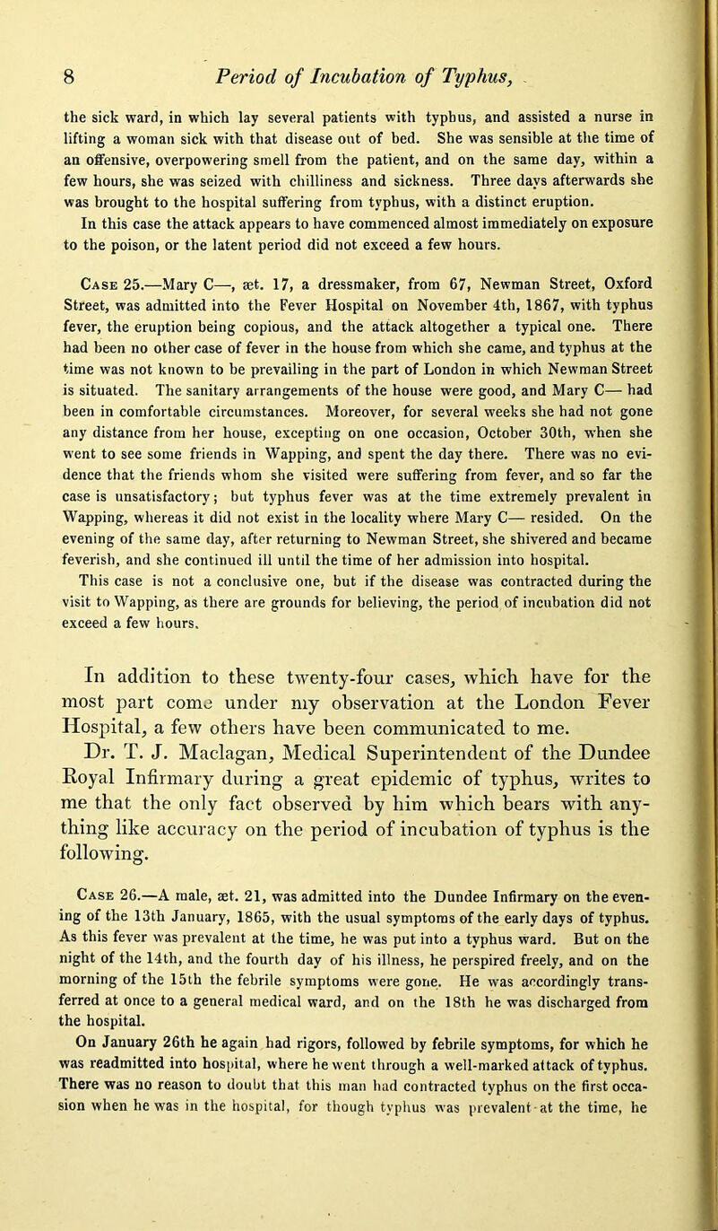 the sick ward, in which lay several patients with typhus, and assisted a nurse in lifting a woman sick with that disease out of bed. She was sensible at the time of an offensive, overpowering smell from the patient, and on the same day, within a few hours, she was seized with chilliness and sickness. Three days afterwards she was brought to the hospital suffering from typhus, with a distinct eruption. In this case the attack appears to have commenced almost immediately on exposure to the poison, or the latent period did not exceed a few hours. Case 25.—Mary C—, set. 17, a dressmaker, from 67, Newman Street, Oxford Street, was admitted into the Fever Hospital on November 4th, 1867, with typhus fever, the eruption being copious, and the attack altogether a typical one. There had been no other case of fever in the house from which she came, and typhus at the time was not known to be prevailing in the part of London in which Newman Street is situated. The sanitary arrangements of the house were good, and Mary C— had been in comfortable circumstances. Moreover, for several weeks she had not gone any distance from her house, excepting on one occasion, October 30th, when she went to see some friends in Wapping, and spent the day there. There was no evi- dence that the friends whom she visited were suffering from fever, and so far the case is unsatisfactory; but typhus fever was at the time extremely prevalent in Wapping, whereas it did not exist in the locality where Mary C—- resided. On the evening of the same day, after returning to Newman Street, she shivered and became feverish, and she continued ill until the time of her admission into hospital. This case is not a conclusive one, but if the disease was contracted during the visit to Wapping, as there are grounds for believing, the period of incubation did not exceed a few hours. In addition to these twenty-four cases, which have for the most part come under my observation at the London Fever- Hospital, a few others have been communicated to me. Dr. T. J. Maclagan, Medical Superintendent of the Dundee Royal Infirmary during a great epidemic of typhus, writes to me that the only fact observed by him which bears with any- thing like accuracy on the period of incubation of typhus is the following. Case 26.—A male, aet. 21, was admitted into the Dundee Infirmary on the even- ing of the 13th January, 1865, with the usual symptoms of the early days of typhus. As this fever was prevalent at the time, he was put into a typhus ward. But on the night of the 14th, and the fourth day of his illness, he perspired freely, and on the morning of the 15th the febrile symptoms were gone. He was accordingly trans- ferred at once to a general medical ward, and on the 18th he was discharged from the hospital. On January 26th he again had rigors, followed by febrile symptoms, for which he was readmitted into hospital, where he went through a well-marked attack of typhus. There was no reason to doubt that this man had contracted typhus on the first occa- sion when he was in the hospital, for though typhus was prevalent at the time, he