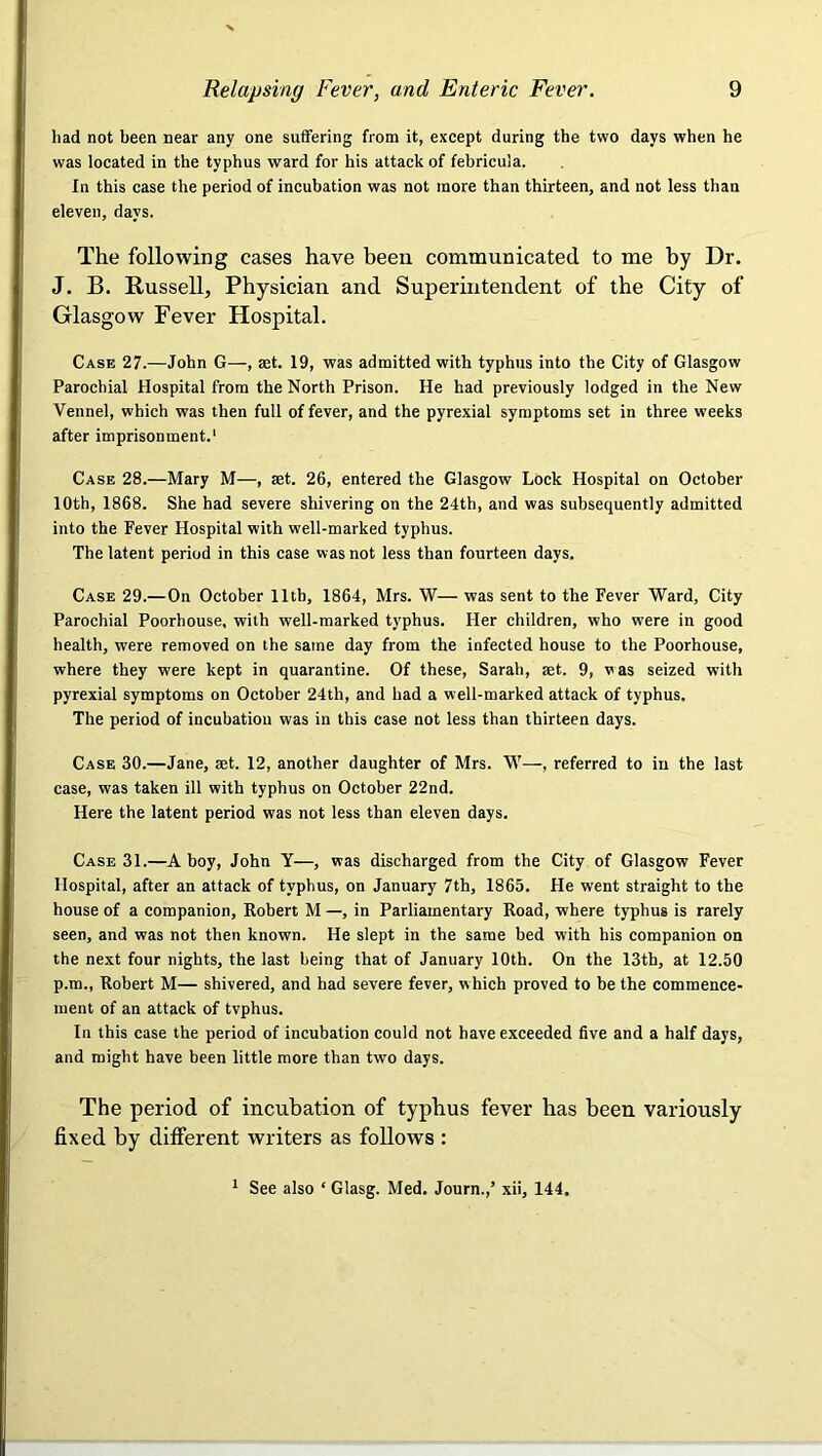 had not been near any one suffering from it, except during the two days when he was located in the typhus ward for his attack of febricula. In this case the period of incubation was not more than thirteen, and not less than eleven, days. The following cases have been communicated to me by Dr. J. B. Bussell, Physician and Superintendent of the City of Glasgow Fever Hospital. Case 27.—John G—, set. 19, was admitted with typhus into the City of Glasgow Parochial Hospital from the North Prison. He had previously lodged in the New Vennel, which was then full of fever, and the pyrexial symptoms set in three weeks after imprisonment.' Case 28.—Mary M—, set. 26, entered the Glasgow Lock Hospital on October 10th, 1868. She had severe shivering on the 24th, and was subsequently admitted into the Fever Hospital with well-marked typhus. The latent period in this case was not less than fourteen days. Case 29.—On October 11th, 1864, Mrs. W— was sent to the Fever Ward, City Parochial Poorhouse, with well-marked typhus. Her children, who were in good health, were removed on the same day from the infected house to the Poorhouse, where they were kept in quarantine. Of these, Sarah, aet. 9, was seized with pyrexial symptoms on October 24th, and had a well-marked attack of typhus. The period of incubation was in this case not less than thirteen days. Case 30.—Jane, set. 12, another daughter of Mrs. W—, referred to in the last case, was taken ill with typhus on October 22nd. Here the latent period was not less than eleven days. Case 31.—A boy, John Y—, was discharged from the City of Glasgow Fever Hospital, after an attack of typhus, on January 7th, 1865. He went straight to the house of a companion, Robert M —, in Parliamentary Road, where typhus is rarely seen, and was not then known. He slept in the same bed with his companion on the next four nights, the last being that of January 10th. On the 13th, at 12.50 p.m., Robert M— shivered, and had severe fever, which proved to be the commence- ment of an attack of tvphus. In this case the period of incubation could not have exceeded five and a half days, and might have been little more than two days. The period of incubation of typhus fever has been variously fixed by different writers as follows : 1 See also ‘ Glasg. Med. Journ.,’ xii, 144.