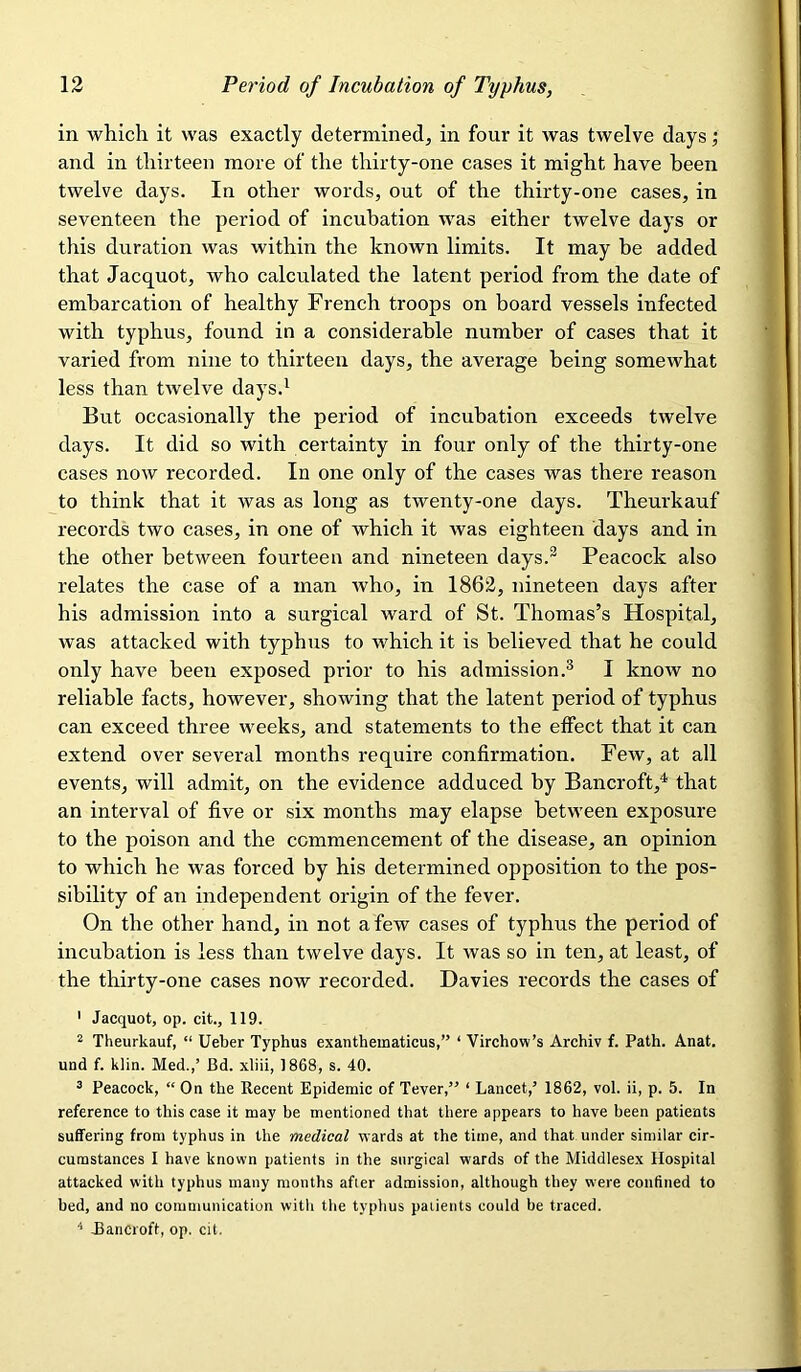in which it was exactly determined, in four it was twelve days j and in thirteen more of the thirty-one cases it might have been twelve days. In other words, out of the thirty-one cases, in seventeen the period of incubation was either twelve days or this duration was within the known limits. It may be added that Jacquot, who calculated the latent period from the date of emharcation of healthy French troops on board vessels infected with typhus, found in a considerable number of cases that it varied from nine to thirteen days, the average being somewhat less than twelve days.^ But occasionally the period of incubation exceeds twelve days. It did so with certainty in four only of the thirty-one cases now recorded. In one only of the cases was there reason to think that it was as long as twenty-one days. Theurkauf records two cases, in one of which it was eighteen days and in the other between fourteen and nineteen days.^ Peacock also relates the case of a man who, in 1862, nineteen days after his admission into a surgical ward of St. Thomas’s Hospital, was attacked with typhus to which it is believed that he could only have been exposed prior to his admission.® I know no reliable facts, however, showing that the latent period of typhus can exceed three weeks, and statements to the effect that it can extend over several months require confirmation. Few, at all events, will admit, on the evidence adduced by Bancroft,^ that an interval of five or six months may elapse between exposure to the poison and the commencement of the disease, an opinion to which he was forced by his determined opposition to the pos- sibility of an independent origin of the fever. On the other hand, in not a few cases of typhus the period of incubation is less than twelve days. It was so in ten, at least, of the thirty-one cases now recorded. Davies records the cases of ' Jacquot, op. cit., 119. 2 Theurkauf, “ Ueber Typhus exanthematicus,” ‘ Virchow’s Archiv f. Path. Anat. und f. klin. Med.,’ Bd. xliii, 1868, s. 40. ^ Peacock, “ On the Recent Epidemic of Tever,” ‘ Lancet,’ 1862, vol. ii, p. 5. In reference to this case it may be mentioned that there appears to have been patients suffering from typhus in the medical wards at the time, and that under similar cir- cumstances I have known patients in the surgical wards of the Middlesex Hospital attacked with typhus many months after admission, although they were confined to bed, and no communication with the typhus patients could be traced. ^ Jlancroft, op. cit.