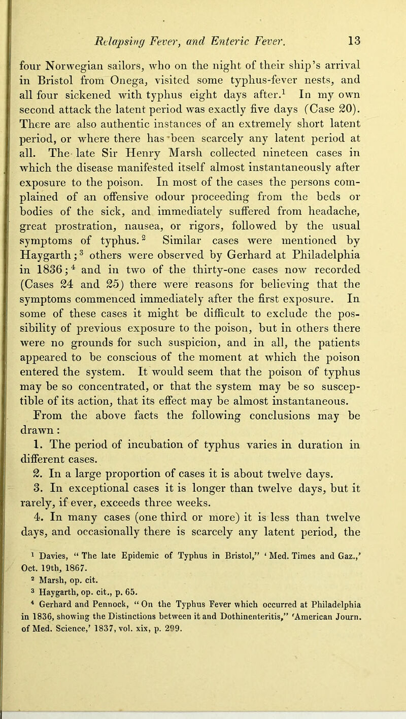 four Norwegian sailors, who on the night of their ship’s arrival in Bristol from Onega, visited some typhus-fever nests, and all four sickened with typhus eight days afterd In my own second attack the latent period was exactly five days (Case 20). There are also authentic instances of an extremely short latent period, or where there has'been scarcely any latent period at all. The late Sir Henry Marsh collected nineteen cases in which the disease manifested itself almost instantaneously after exposure to the poison. In most of the cases the persons com- plained of an offensive odour proceeding from the beds or bodies of the sick, and immediately suffered from headache, great prostration, nausea, or rigors, followed by the usual symptoms of typhus. ^ Similar cases were mentioned by Haygarth; ® others were observed by Gerhard at Philadelphia in 1836; ^ and in two of the thirty-one cases now recorded (Cases 24 and 25) there were reasons for believing that the symptoms commenced immediately after the first exposure. In some of these cases it might be difficult to exclude the pos- sibility of previous exposure to the poison, but in others there were no grounds for such suspicion, and in all, the patients appeared to be conscious of the moment at which the poison entered the system. It would seem that the poison of typhus may be so concentrated, or that the system may be so suscep- tible of its action, that its effect may be almost instantaneous. From the above facts the following conclusions may be drawn: 1. The period of incubation of typhus varies in duration in different cases. 2. In a large proportion of cases it is about twelve days. 3. In exceptional cases it is longer than twelve days, but it rarely, if ever, exceeds three weeks. 4. In many cases (one third or more) it is less than twelve days, and occasionally there is scarcely any latent period, the 1 Davies, “ The late Epidemic of Typhus in Bristol,” ‘ Med. Times and Gaz.,’ Oct. 19th, 1867. “ Marsh, op. cit. ® Haygarth, op. cit., p. 65. Gerhard and Pennock, “On the Typhus Fever vphich occurred at Philadelphia in 1836, showing the Distinctions between it and Dothinenteritis,” 'American Journ. of Med. Science,’ 1837, vol. xix, p. 299.