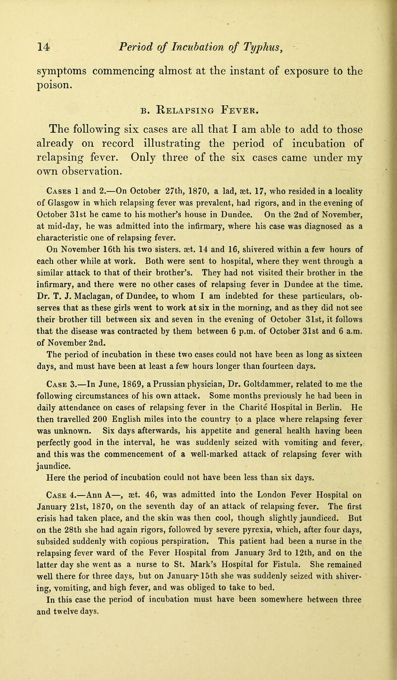 symptoms commencing almost at the instant of exposure to the poison. B. Relapsing Fever. The following six cases are all that I am ahle to add to those already on record illustrating the period of incubation of relapsing fever. Only three of the six cases came under my own observation. Cases 1 and 2.—On October 27th, 1870, a lad, ast. 17, who resided in a locality of Glasgow in which relapsing fever was prevalent, had rigors, and in the evening of October 31st he came to his mother’s house in Dundee. On the 2nd of November, at mid-day, he was admitted into the infirmary, where his case was diagnosed as a characteristic one of relapsing fever. On November 16th his two sisters, set. 14 and 16, shivered within a few hours of each other while at work. Both were sent to hospital, where they went through a similar attack to that of their brother’s. They had not visited their brother in the infirmary, and there were no other cases of relapsing fever in Dundee at the time. Dr. T. J. Maclagan, of Dundee, to whom I am indebted for these particulars, ob- serves that as these girls went to work at six in the morning, and as they did not see their brother till between six and seven in the evening of October 31st, it follows that the disease was contracted by them between 6 p.m. of October 31st and 6 a.m. of November 2nd. The period of incubation in these two cases could not have been as long as sixteen days, and must have been at least a few hours longer than fourteen days. Case 3.—In June, 1869, a Prussian physician. Dr. Goltdammer, related to me the following circumstances of his own attack. Some months previously he had been in daily attendance on cases of relapsing fever in the Charite Hospital in Berlin. He then travelled 200 English miles into the country to a place where relapsing fever was unknown. Six days afterwards, his appetite and general health having been perfectly good in the interval, he was suddenly seized with vomiting and fever, and this was the commencement of a well-marked attack of relapsing fever with jaundice. Here the period of incubation could not have been less than six days. Case 4.—Ann A—, set. 46, was admitted into the London Fever Hospital on January 21st, 1870, on the seventh day of an attack of relapsing fever. The first crisis had taken place, and the skin was then cool, though slightly jaundiced. But on the 28th she had again rigors, followed by severe pyrexia, which, after four days, subsided suddenly with copious perspiration. This patient had been a nurse in the relapsing fever ward of the Fever Hospital from January 3rd to 12th, and on the latter day she went as a nurse to St. Mark’s Hospital for Fistula. She remained weU there for three days, but on January'15th she was suddenly seized with shiver- ing, vomiting, and high fever, and was obliged to take to bed. In this case the period of incubation must have been somewhere between three and twelve days.