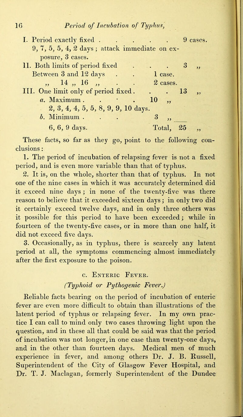 I. Period exactly fixed ..... 9 cases. 9, 7, 5, 5, 4, 2 days ; attack immediate on ex- posure, 3 cases. II. Both limits of period fixed . . . 3 „ Between 3 and IS days . . 1 case. „ 14 „ 16 ,, . . 2 cases. III. One limit only of period fixed. . . 13 ,, a. Maximum. . • . 10 „ 2, 3, 4, 4, 5, 5, 8, 9, 9, 10 days. b. Minimum ... 3 ,, 6, 6, 9 days. Total, 25 These facts, so far as they go, point to the following con- clusions : 1. The period of incubation of relapsing fever is not a fixed period, and is even more variable than that of typhus. 2. It is, on the whole, shorter than that of typhus. In not one of the nine cases in which it was accurately determined did it exceed nine days; in none of the twenty-five was there reason to believe that it exceeded sixteen days; in only two did it certainly exceed twelve days, and in only three others was it possible for this period to have been exceeded; while in fourteen of the twenty-five cases, or in more than one half, it did not exceed five days. 3. Occasionally, as in typhus, there is scarcely any latent period at all, the symptoms commencing almost immediately after the first exposure to the poison. c. Enteric Fever. (Typhoid or Pythogenic Fever.) Reliable facts bearing on the period of incubation of enteric fever are even more difficult to obtain than illustrations of the latent period of typhus or relapsing fever. In my own prac- tice I can call to mind only two cases throwing light upon the question, and in these all that could be said was that the period of incubation was not longer, in one case than twenty-one days, and in the other than fourteen days. Medical men of much experience in fever, and among others Dr. J. B. Russell, Superintendent of the City of Glasgow Fever Hospital, and Dr. T. J. Maclagan, formerly Superintendent of the Dundee