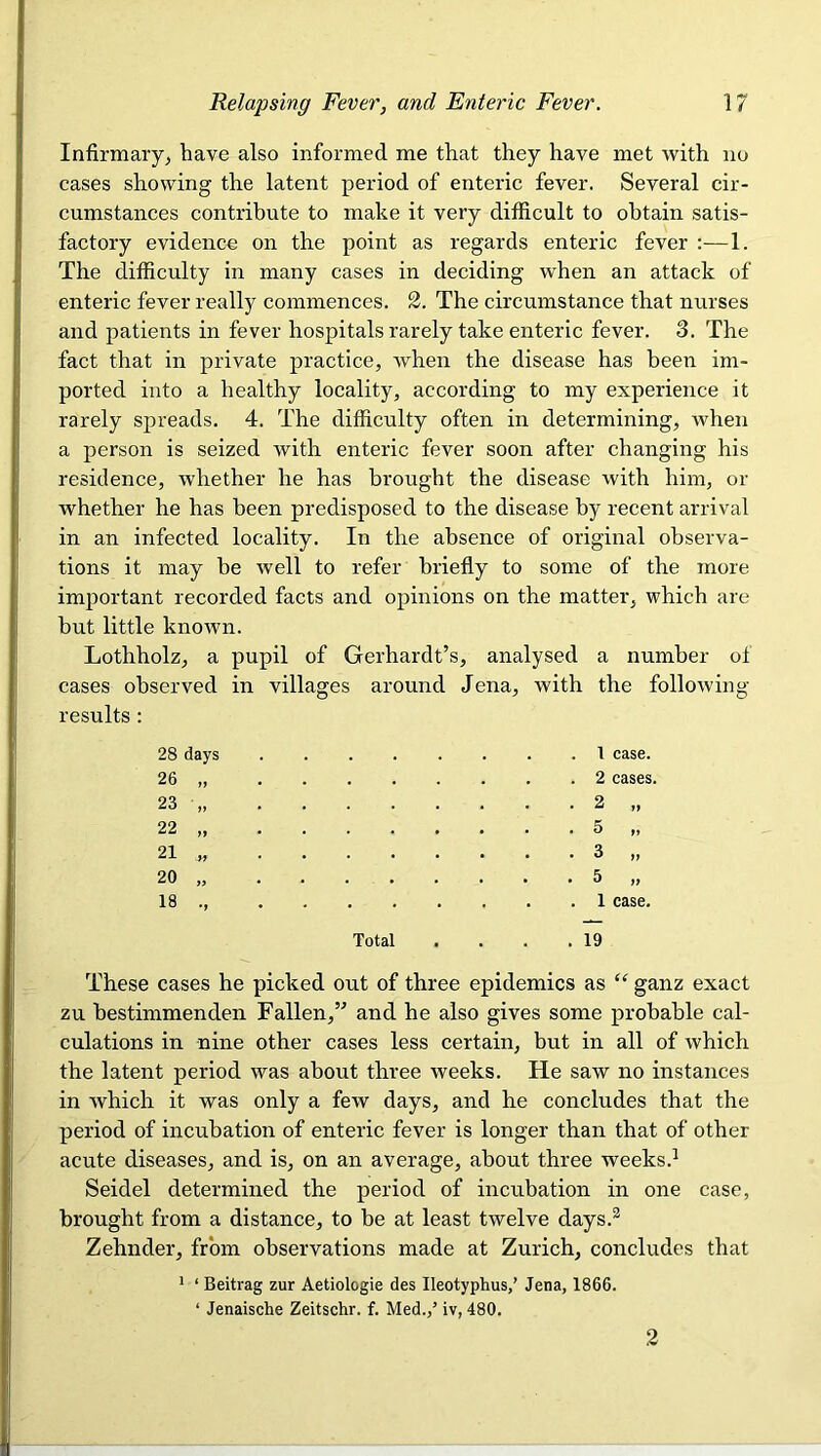 Infirmary, have also informed me that they have met with no cases showing the latent period of enteric fever. Several cir- cumstances contribute to make it very difficult to obtain satis- factory evidence on the point as regards enteric fever :—1. The difficulty in many cases in deciding when an attack of enteric fever really commences. 2. The circumstance that nurses and patients in fever hospitals rarely take enteric fever. 3. The fact that in private practice, when the disease has been im- ported into a healthy locality, according to my experience it rarely spreads. 4. The difficulty often in determining, when a person is seized with enteric fever soon after changing his residence, whether he has brought the disease with him, or whether he has been predisposed to the disease by recent arrival in an infected locality. In the absence of original observa- tions it may be well to refer briefly to some of the more important recorded facts and opinions on the matter, which are but little known. Lothholz, a pupil of Gerhardt’s, analysed a number of cases observed in villages around Jena, with the following- results : 28 days . 1 case. 26 „ . 2 cases. 23 „ . 2 „ 22 „ . 5 „ 21 „ . 3 „ 20 „ . 5 „ 18 ., Total . 1 case. . 19 These cases he picked out of three epidemics as “ ganz exact zu bestimmenden Fallen,” and he also gives some probable cal- culations in nine other cases less certain, but in all of which the latent period was about three weeks. He saw no instances in which it was only a few days, and he concludes that the period of incubation of enteric fever is longer than that of other acute diseases, and is, on an average, about three weeks.^ Seidel determined the period of incubation in one case, brought from a distance, to be at least twelve days.^ Zehnder, from observations made at Zurich, concludes that ’ ‘ Beitrag zur Aetiologie des Ileotyphus,’ Jena, 1866. ‘ Jenaische Zeitschr. f. Med.,’ iv, 480. 2