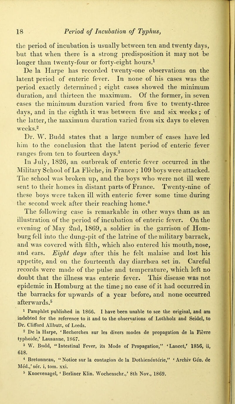 the period of incubation is usually between ten and twenty days, but that when there is a strong joredisposition it may not be longer than twenty-four or forty-eight hoursd De la Harpe has recorded twenty-one observations on the latent period of enteric fever. In none of his cases was the period exactly determined; eight cases showed the minimum duration, and thirteen the maximum. Of the former, in seven cases the minimum duration varied from five to twenty-three days, and in the eighth it was between five and six weeks; of the latter, the maximum duration varied from six days to eleven weeks.® Dr. W. Budd states that a large number of cases have led him to the conclusion that the latent period of enteric fever ranges from ten to fourteen days.® In July, 1826, an outbreak of enteric fever occurred in the Military School of La Fleche, in France ; 109 boys were attacked. The school was broken up, and the boys who were not ill were sent to their homes in distant parts of France. Twenty-nine of these boys were taken ill with enteric fever some time during the second week after their reaching home.^ The following case is remarkable in other ways than as an illustration of the period of incubation of enteric fever. On the evening of May 2nd, 1869, a soldier in the garrison of Hom- burgfell into the dung-pit of the latrine of the military barrack, and was covered with filth, which also entered his mouth, nose, and ears. Eight days after this he felt malaise and lost his appetite, and on the fourteenth day diarrhoea set in. Careful records were made of the pulse and temperature, which left no doubt that the illness was enteric fever. This disease was not epidemic in Homburg at the time; no case of it had occurred in the barracks for upwards of a year before, and none occurred afterwards.® 1 Pamphlet published in 1866. I have been unable to see the original, and am indebted for the reference to it and to the observations of Lothholz and Seidel, to Dr. Clifford Allbutt, of Leeds. 2 De la Harpe, ‘ Recherches sur les divers modes de propagation de la Fievre typboide,’ Lausanne, 1867. 3 W. Budd, “Intestinal Fever, its Mode of Propagation,” ‘Lancet,’ 1856, ii, 618. Bretonneau, “ Notice sur la contagion de la Dothienenterie,” ‘ Archiv Gen. de Med.,’ser. i, tom. xxi. ® Knoevenagel, ‘ Berliner Klin. Wochenschr.,’ 8th Nov., 1869.