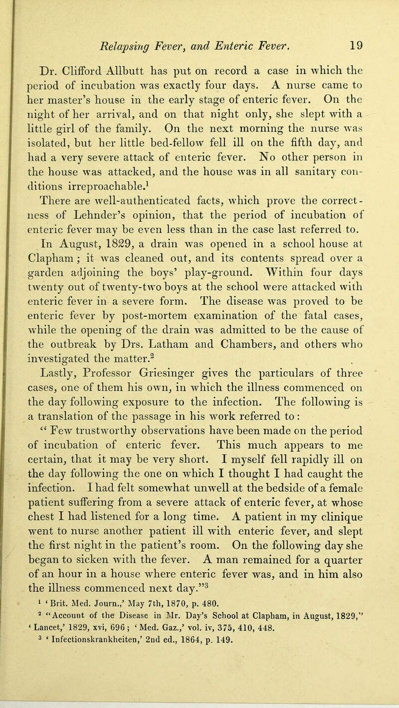 Dr. Clifford Allbutt has put on record a case in -which, the period of incubation was exactly four days. A nurse came to her master’s house in the early stage of enteric fever. On the night of her arrival, and on that night only, she slept with a little girl of the family. On the next morning the nurse -vvas isolated, but her little bed-fellow fell ill on the fifth day, and had a very severe attack of enteric fever. No other person in the house was attacked, and the house was in all sanitai’y con- ditions irreproachable.^ There are well-authenticated facts, which prove the correct- ness of Lehnder’s opinion, that the period of incubation of enteric fever may be even less than in the case last referred to. In August, 1829, a drain was opened in a school house at Clapham ; it was cleaned out, and its contents spread over a garden adjoining the boys’ play-ground. Within four days twenty out of twenty-two boys at the school were attacked with enteric fever in a severe form. The disease was proved to be enteric fever by post-mortem examination of the fatal cases, Avhile the opening of the drain was admitted to be the cause of the outbreak by Drs. Latham and Chambers, and others who investigated tbe matter.^ Lastly, Professor Griesinger gives the particulars of three cases, one of them his own, in which the illness commenced on the day following exposure to the infection. The following is a translation of the passage in his work referred to : “ PeAV trustworthy observations have been made on the period of incubation of enteric fever. This much appears to me certain, that it may be very short. I myself fell rapidly ill on the day following the one on which I thought I had caught the infection. I had felt somewhat unwell at the bedside of a female patient suffering from a severe attack of enteric fever, at whose chest I had listened for a long time. A patient in my clinique went to nurse another patient ill Avith enteric fever, and slept the first night in the patient’s room. On the folloAving day she began to sicken Avith the fever. A man remained for a quarter of an hour in a house where enteric fever was, and in him also the illness commenced next day.”® ^ ‘Brit. Med. Journ.,’ May 7th, 1870, p. 480. “ “Account of the Disease in Mr. Day’s School at Clapham, in August, 1829,” ‘ Lancet,’ 1829, xvi, 696; ‘Med. Gaz.,’ vol. iv, 375, 410, 448. 2 ‘ Infectionskrankheiten,’ 2nd ed., 1864, p. 149.