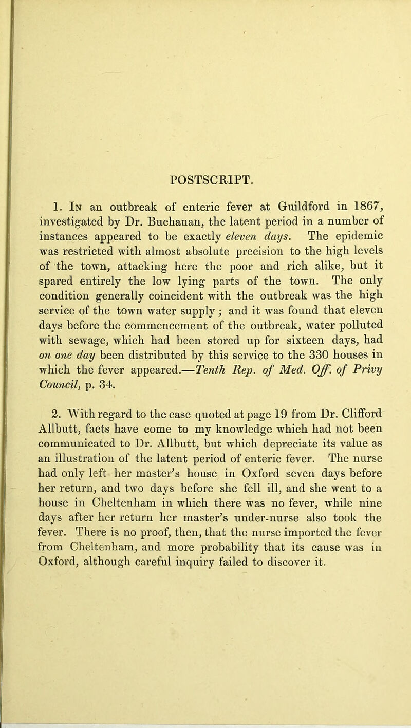 POSTSCRIPT. 1. In an outbreak of enteric fever at Guildford in 1867, investigated by Dr. Buchanan, the latent period in a number of instances appeared to be exactly eleven days. The epidemic was restricted with almost absolute precision to the high levels of the town, attacking here the poor and rich alike, but it spared entirely the low lying parts of the town. The only condition generally coincident with the outbreak was the high service of the town water supply ; and it was found that eleven days before the commencement of the outbreak, water polluted with sewage, which had been stored up for sixteen days, had on one day been distributed by this service to the 330 houses in which the fever appeared.—Tenth Rep. of Med. Off. of Privy Council, p. 34. 2. With regard to the case quoted at page 19 from Dr. CliflPord Allbutt, facts have come to my knowledge which had not been communicated to Dr. Allbutt, but which depreciate its value as an illustration of the latent period of enteric fever. The nurse had only left her master’s house in Oxford seven days before her return, and two days before she fell ill, and she went to a house in Cheltenham in which there was no fever, while nine days after her return her master’s under-nurse also took the fever. There is no proof, then, that the nurse imported the fever from Cheltenham, and more probability that its cause was in Oxford, although careful inquiry failed to discover it.