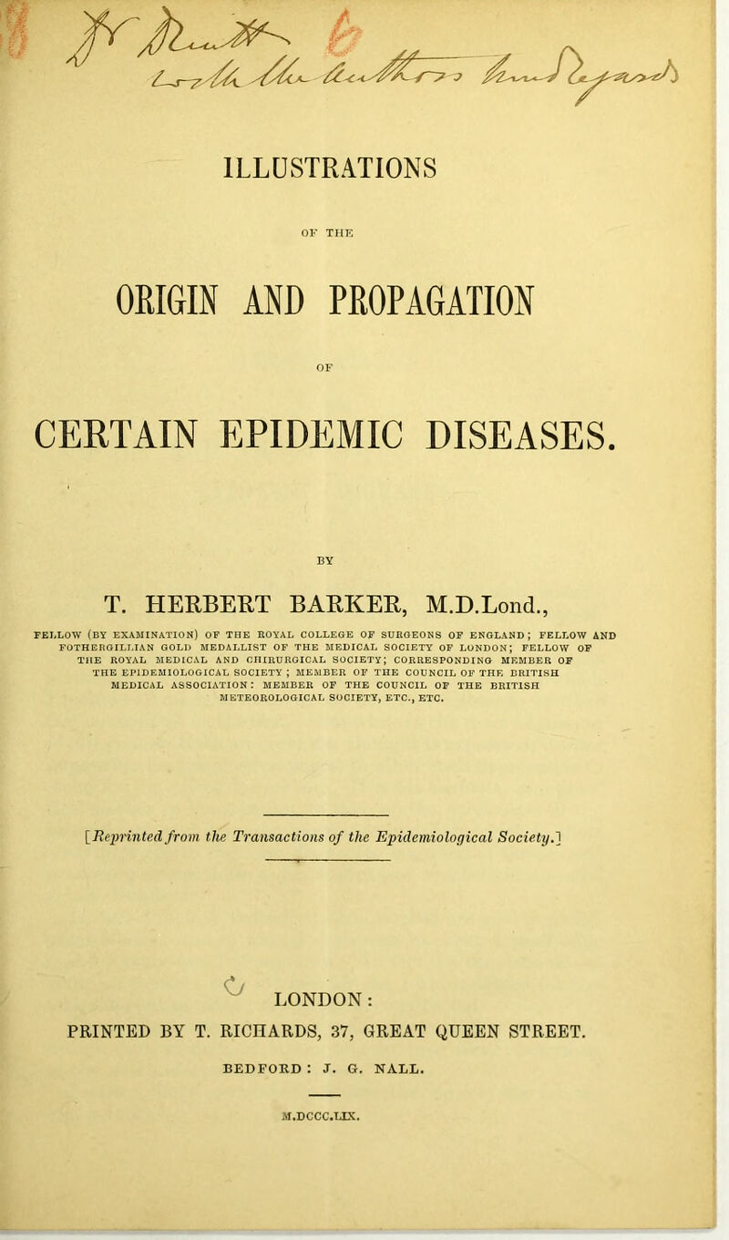 / ILLUSTRATIONS OF THE ORIGIN AND PROPAGATION OF CERTAIN EPIDEMIC DISEASES. BY T. HERBERT BARKER, M.D.Lond., FBI,LOW (by examination) OF THE ROYAL COLLEGE OF SURGEONS OF ENGLAND; FELLOW AND FOTHERGILLIAN GOLD MEDALLIST OF THE MEDICAL SOCIETY OF LONDON) FELLOW OP THE ROYAL MEDICAL AND CIIIRURGICAL SOCIETY) CORRESPONDING MEMBER OF THE EPIDEMIOLOGICAL SOCIETY ) MEMBER OF THE COUNCIL OF THE BRITISH MEDICAL ASSOCIATION: MEMBER OF THE COUNCIL OF THE BRITISH METEOROLOGICAL SOCIETY, ETC., ETC. IRejyrinted from the Ti'ansactions of the Epidemiological Society,'\ ^ LONDON: PRINTED BY T. RICHARDS, 37, GREAT QUEEN STREET. BEDFORD: J. G. NALL. M.DCCC.LIX.