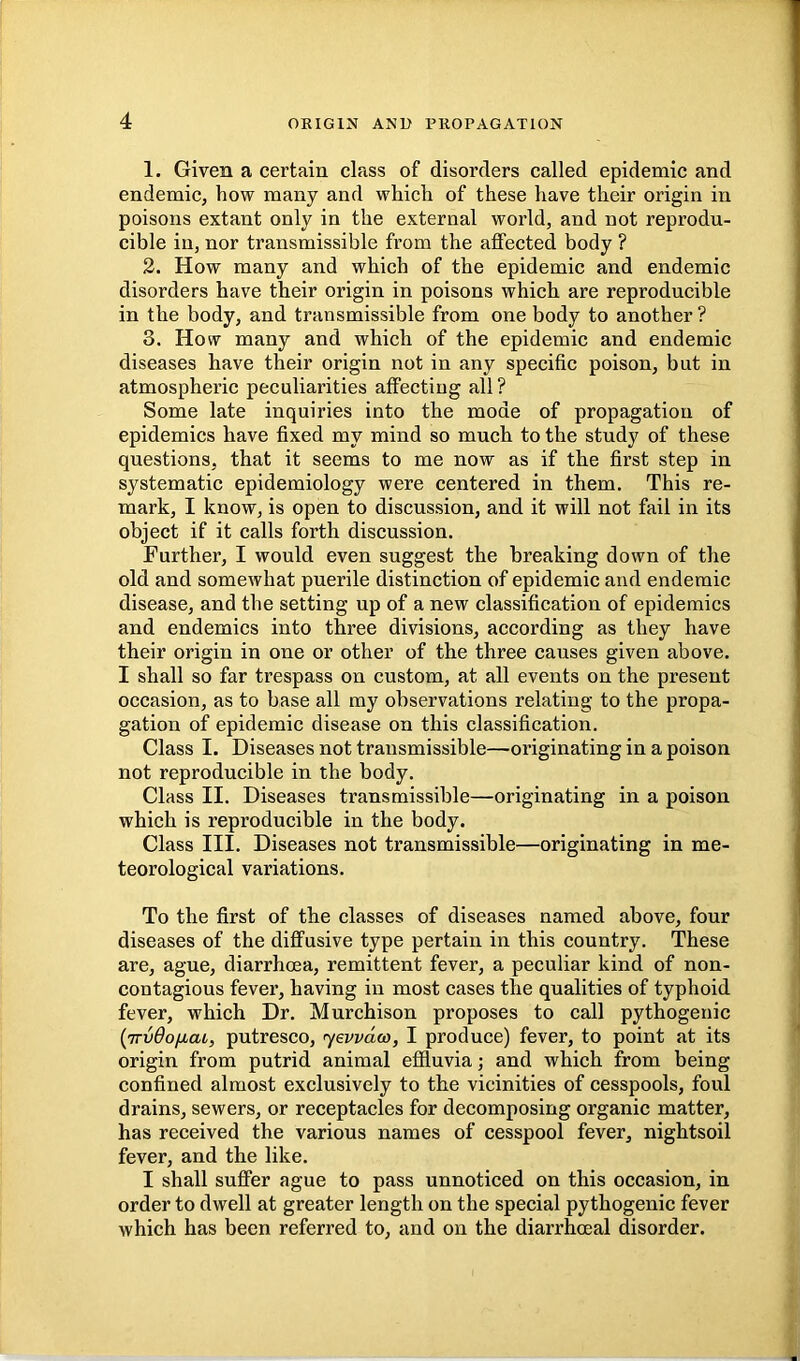 1. Given a certain class of disorders called epidemic and endemic, how many and which of these have their origin in poisons extant only in the external world, and not reprodu- cible in, nor transmissible from the affected body ? 2. How many and which of the epidemic and endemic disorders have their origin in poisons which are reproducible in the body, and transmissible from one body to another ? 3. How many and which of the epidemic and endemic diseases have their origin not in any specific poison, but in atmospheric peculiarities affecting all ? Some late inquiries into the mode of propagation of epidemics have fixed my mind so much to the study of these questions, that it seems to me now as if the first step in systematic epidemiology were centered in them. This re- mark, I know, is open to discussion, and it will not fail in its object if it calls forth discussion. Further, I would even suggest the breaking down of the old and somewhat puerile distinction of epidemic and endemic disease, and the setting up of a new classification of epidemics and endemics into three divisions, according as they have their origin in one or other of the three causes given above. I shall so far trespass on custom, at all events on the present occasion, as to base all my observations relating to the propa- gation of epidemic disease on this classification. Class I. Diseases not transmissible—originating in a poison not reproducible in the body. Class II. Diseases transmissible—originating in a poison which is reproducible in the body. Class III. Diseases not transmissible—originating in me- teorological variations. To the first of the classes of diseases named above, four diseases of the diffusive type pertain in this country. These are, ague, diarrhoea, remittent fever, a peculiar kind of non- contagious fever, having in most cases the qualities of typhoid fever, which Dr. Murchison proposes to call pythogenic {jrvdoiiat,, putresco, jewdco, I produce) fever, to point at its origin from putrid animal effluvia; and which from being confined almost exclusively to the vicinities of cesspools, foul drains, sewers, or receptacles for decomposing organic matter, has received the various names of cesspool fever, nightsoil fever, and the like. I shall suffer ague to pass unnoticed on this occasion, in order to dwell at greater length on the special pythogenic fever which has been referred to, and on the diarrhoeal disorder.