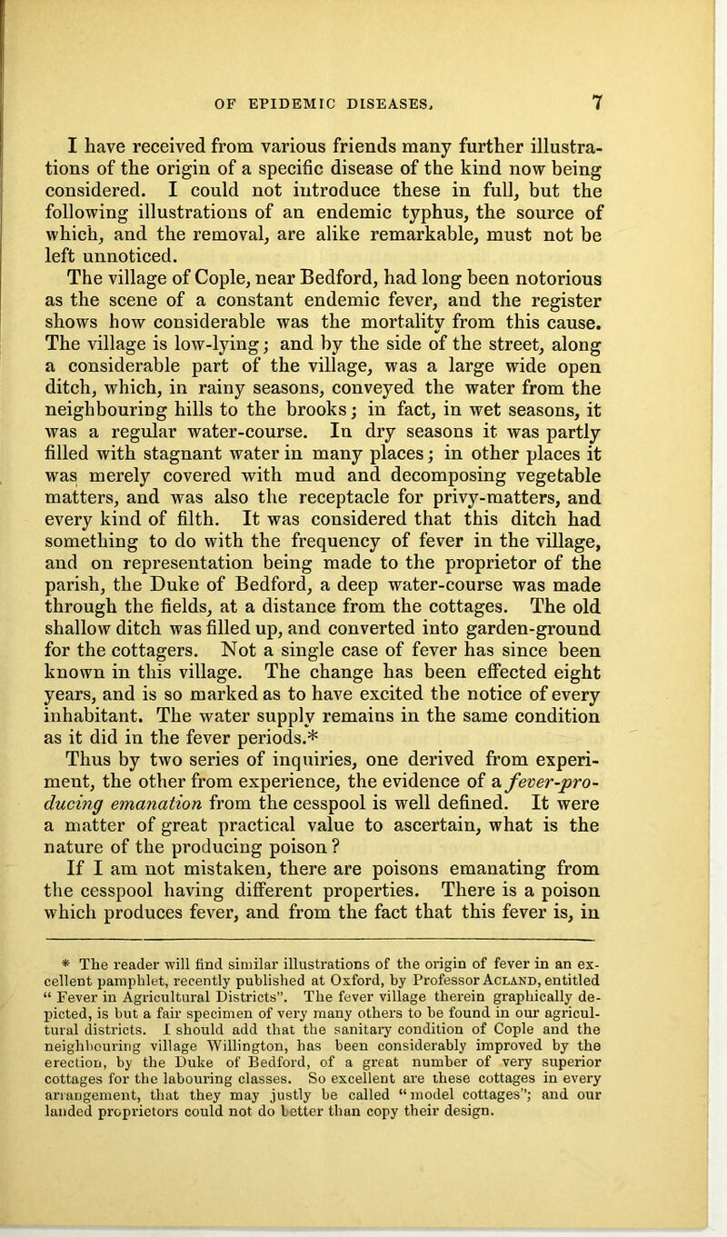 I have received from various friends many further illustra- tions of the origin of a specific disease of the kind now being considered. I could not introduce these in full, but the following illustrations of an endemic typhus, the source of which, and the removal, are alike remarkable, must not be left unnoticed. The village of Cople, near Bedford, had long been notorious as the scene of a constant endemic fever, and the register shows how considerable was the mortality from this cause. The village is low-lying; and by the side of the street, along a considerable part of the village, was a large wide open ditch, which, in rainy seasons, conveyed the water from the neighbouring hills to the brooks; in fact, in wet seasons, it was a regular water-course. In dry seasons it was partly filled with stagnant water in many places; in other places it was merely covered with mud and decomposing vegetable matters, and was also the receptacle for privy-matters, and every kind of filth. It was considered that this ditch had something to do with the frequency of fever in the village, and on representation being made to the proprietor of the parish, the Duke of Bedford, a deep water-course was made through the fields, at a distance from the cottages. The old shallow ditch was filled up, and converted into garden-ground for the cottagers. Not a single case of fever has since been known in this village. The change has been effected eight years, and is so marked as to have excited the notice of every inhabitant. The water supply remains in the same condition as it did in the fever periods.* Thus by two series of inquiries, one derived from experi- ment, the other from experience, the evidence of a fever-pro- ducing emanation from the cesspool is well defined. It were a matter of great practical value to ascertain, what is the nature of the producing poison ? If I am not mistaken, there are poisons emanating from the cesspool having different properties. There is a poison which produces fever, and from the fact that this fever is, in * The reader will find similar illustrations of the origin of fever in an ex- cellent pamphlet, recently published at Oxford, by Professor Acland, entitled “ Fever in Agricultural Districts”. The fever village therein graphically de- picted, is but a fair specimen of very many others to be found in our agricul- tural districts. I should add that the sanitary condition of Cople and the neighbouring village Willington, has been considerably improved by the erection, by the Duke of Bedford, of a great number of very superior cottages for the labouring classes. So excellent are these cottages in every ariangement, that they may justly be called “model cottages”; and our landed proprietors could not do better than copy their design.